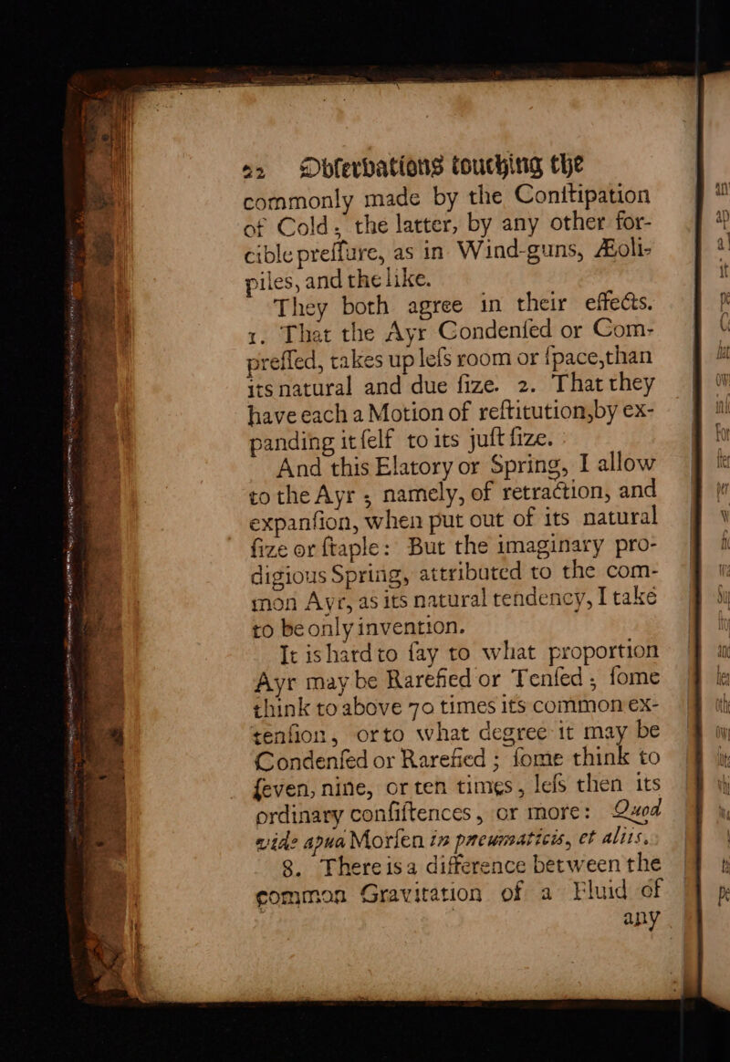 commonly made by the Conitipation of Cold. the latter, by any other for- cible preffure, as in Wind-guns, #oli- piles, and the like. They both agree in their effects. 1, That the Ayr Condentfed or Com- preffed, takes up lefs room or fpace,than itsnatural and due fize. 2. That they have each a Motion of reftitution,by ex- panding itfelf to its juft fize. And this Elatory or Spring, I allow tothe Ayr ; namely, of retraction, and expanfion, when put out of its natural fize or ftaple: But the imaginary pro- digious Spring, attributed to the com- mon Ayr, as its natural tendency, I take to be only invention. It ishardto fay to what proportion Ayr may be Rarefied or Tenfed , fome think to above 70 times its common ex- tenfion, orto what degree it may be Condenfed or Rarefied ; fome think to {even, nine, or ten times, lefs then its ordinary confiftences, or more: Quod wide apua Morien in prewmaticis, et alts. 8. Thereisa difference between the common Gravitation of a Fluid of : any