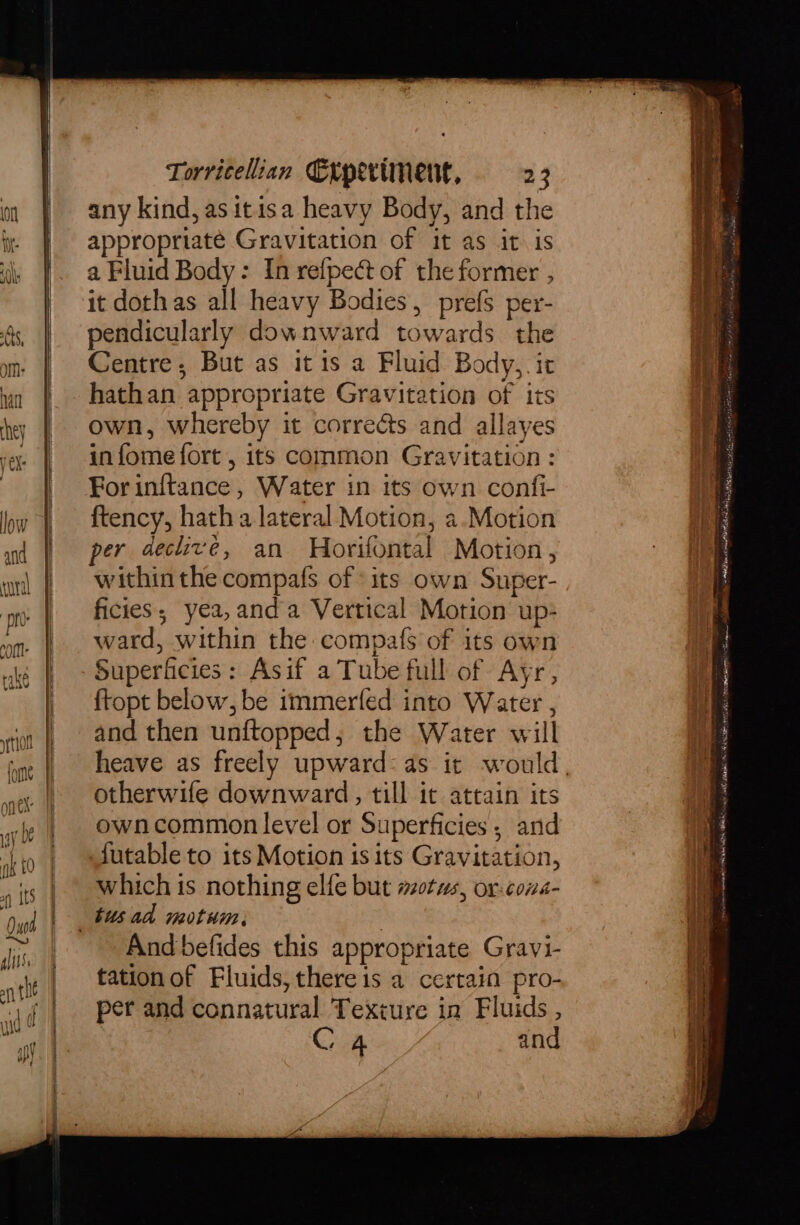 any kind, as itisa heavy Body, and the appropriaté Gravitation of it as it is a Fluid Body: In refpect of the former , it dothas all heavy Bodies, prefs per- pendicularly downward towards the Centre, But as it is a Fluid Body,. it hathan appropriate Gravitation of its own, whereby it corrects and allayes infome fort , its common Gravitation: For inftance , Water in its own confi- ftency, hath a lateral Motion, a.Motion per declivé, an Horifontal Motion, within the compafs of» its own Super- ficies; yea,anda Vertical Motion up- ward, within the compafs of its own Superficies: Asif a Tube full of Ayr, ftopt below, be immerfed into Water , and then unftopped, the Water will otherwife downward, till it attain its owncommon level or Superficies; and futable to its Motion is its Gravitation, which is nothing elfe but mots, or-cona- And befides this appropriate Gravi- tationof Fluids, thereis a certain pro- per and connatural Texture in Fluids , Ch and : a. Res a ee Seas re = i ee Per ie eho tone ST fail MSAK tenet ait