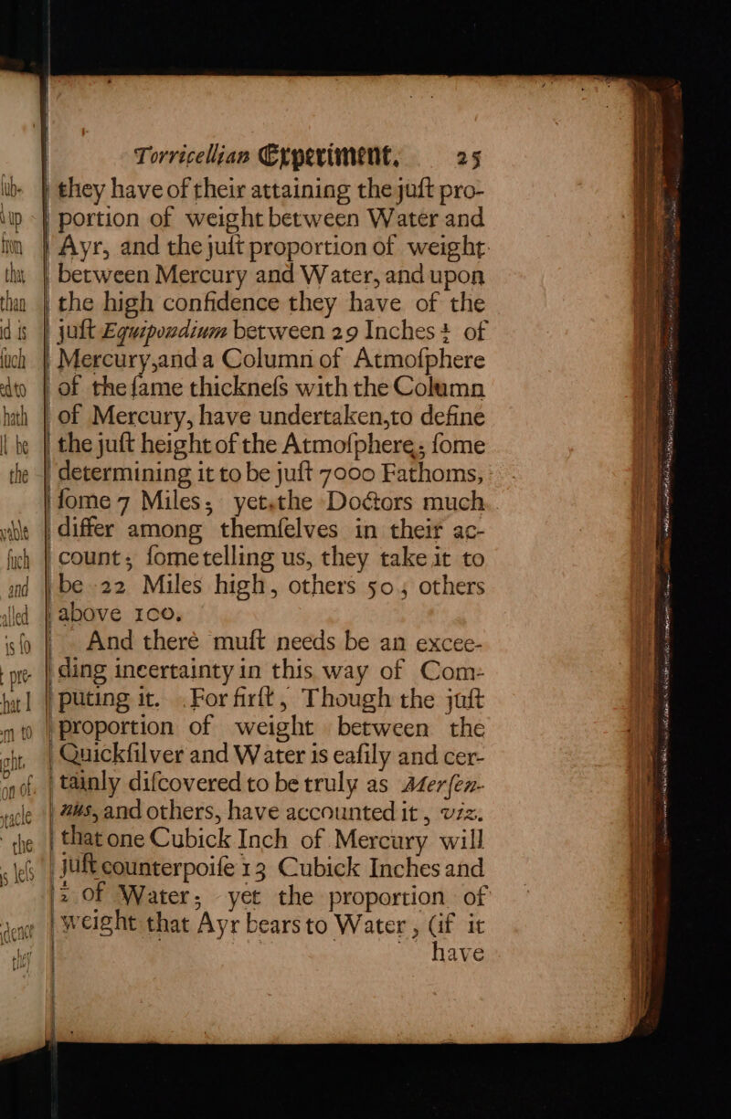 JLeY | | Torricelian Cyperiment, 25 between Mercury and Water, and upon the high confidence they have of the | jult Eguipondium between 29 Inches? of Mercury,anda Column of Atmofphere of the fame thicknefs with the Column of Mercury, have undertaken,to define i'fome 7 Miles, yetsthe Doors much differ among themfelves in their ac- count; fometelling us, they take it to ibe 22 Miles high, others 50,4 others iI ' And theré muft needs be an excee- ding ineertainty in this way of Com- proportion of weight between the Quickfilver and Water is eafily and cer- | tainly difcovered to be truly as Afer{en- | nus, and others, have accounted it , v7z. that one Cubick Inch of Mercury will | juft counterpoife 13 Cubick Inches and 2 OF Water, yet the proportion. of y | weight that Ayr bearsto Water , (if it | : Di | 7 / have —— snerniiiesdieiatemeieiiatea ciiane re ss aren relia qessaro. 7 Sy prvnt Ter ee a ie ere 7 Fn a NNER AN Ran nna it, al hess aaa slow. eAnoot oly Sah RTD ut alee ae A, od ; ’ . Lepsifioies’