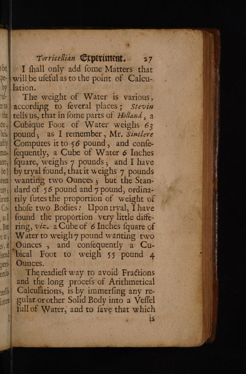 oe} » I fhall only add fome Matters that pe- will be ufetulas to the point of. Calcu- by | lation. t+) The weight of Water is various, | according to feveral places; stevin te} tells us, that in fome parts of Holland , a ¢0;| Cubique Foot of Water weighs 63 les | Sind ; as I remember, Mr. Sinclere iy! Computes it to 56 pound, and confe- nr} fequently, a Cube of Water 6 Inches att,| {quare, weighs 7 pounds, and I have be), by tryal found, thatit weighs 7 pounds yen) wanting two Ounces; but the Stan- uy;| dard of 56 pound and 7 pound, ordina- inte} rily {utes the proportion of weight of Co! thofe two Bodies: Uponiryal, Ihave sl} found the proportion very little diffe- Bit} ring, vzz. a Cube of 6 Inches fquare of city) Water to weigh 7 pound wanting two sf} Ounces , and confequently a Cu- ined) bical Foot to weigh 55 pound 4 et} Ounces. alt} Thereadieft way to avoid FraGtions and the long procefs of Arithmetical elt} Calculations, is by immerfing any re- ‘wue} gular or other Solid Body into a Veffel | fullof Water; and to fave that which L is : > sean a = ; oe Wl a tantae NS eco MIME ML eet plished male RHiloer” Hatta GE I AAO RLS rie are Sats MOR ZANE RS NEAR POS eet Utama NK ee a er Wasetings se