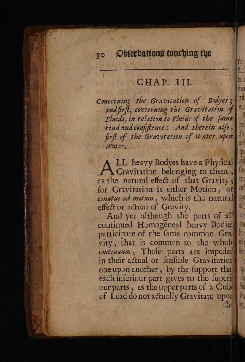 CHAP. IIL Concerning the Gravitation of Bodyes ; | and firft, concerning the Gravitation of Fluids, in relation to Eluids of the fame kind and conjiftence: And therein alfo,) firft of the Gravitation of Water upon Water, | LL heavy Bodyes have a Phyfieal Gravitation belonging to them 5) as the natural effeét of that Gravity 5) for Gravitation is either Motion, or conatus ad motum, which is the natural effeé or action of Gravity. | And yet although the parts of all§ continued Homogeneal heavy Bodies participate of the fame common Gray vity, that is common to the whok continuum. Thofe parts are impeded in their actual or fenfible Gravitatior one upon another, by the fupport tha each inferiour part gives to the fuperi| our parts, as the upper parts of a Cub of Lead do not actually Gravitate re thi fi Re A