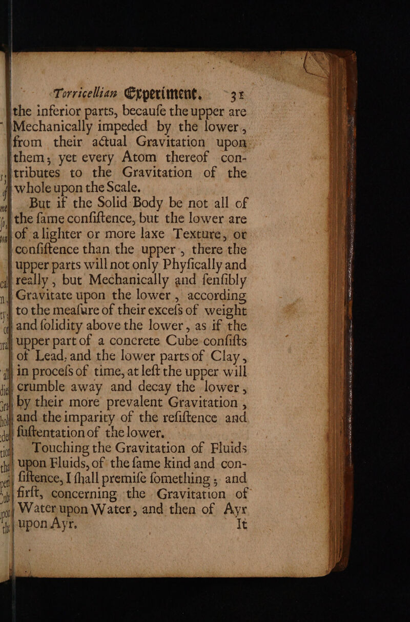 ithe inferior parts, becaufe the upper are ‘WMechanically impeded by the lower, from their actual Gravitation upon them; yet every Atom thereof con- tributes to the Gravitation of the fi whole upon the Scale. | But if the Solid: Body be not all of the fame confiftence, but the lower are of alighter or more laxe Texture, ot confiftence than. the upper’, there the | upper parts will not only Phyfically and | really , but Mechanically and fenfibly 14, Gravitate upon the lower, according | to the meafure of their excels of weight i and folidity above the lower, as if the raf Upper part of a concrete Cube confitts | of Lead, and the lower parts of Clay, in procefs of time, at left the upper will | crumble away and decay the lower, by their more’ prevalent Gravitation , and the imparity of the refiftence and | fultentationof thelower, — Touching the Gravitation of Fluids upon Fluids, of the fame kind and con- fiftence, I (hall premife fomething , and ,frlt, concerning the Gravitation of 4) Water upon Water, and then of Ayr upon Ayr. It pen as A tee = gah oe a as = 4 ki, ene Ee Pet a ae - oS WARE am ck VERE iit a ery ay cefeaet? Wate alt aris horn ato a at gi ERAS Sa eine carne a ERIN VEE ina