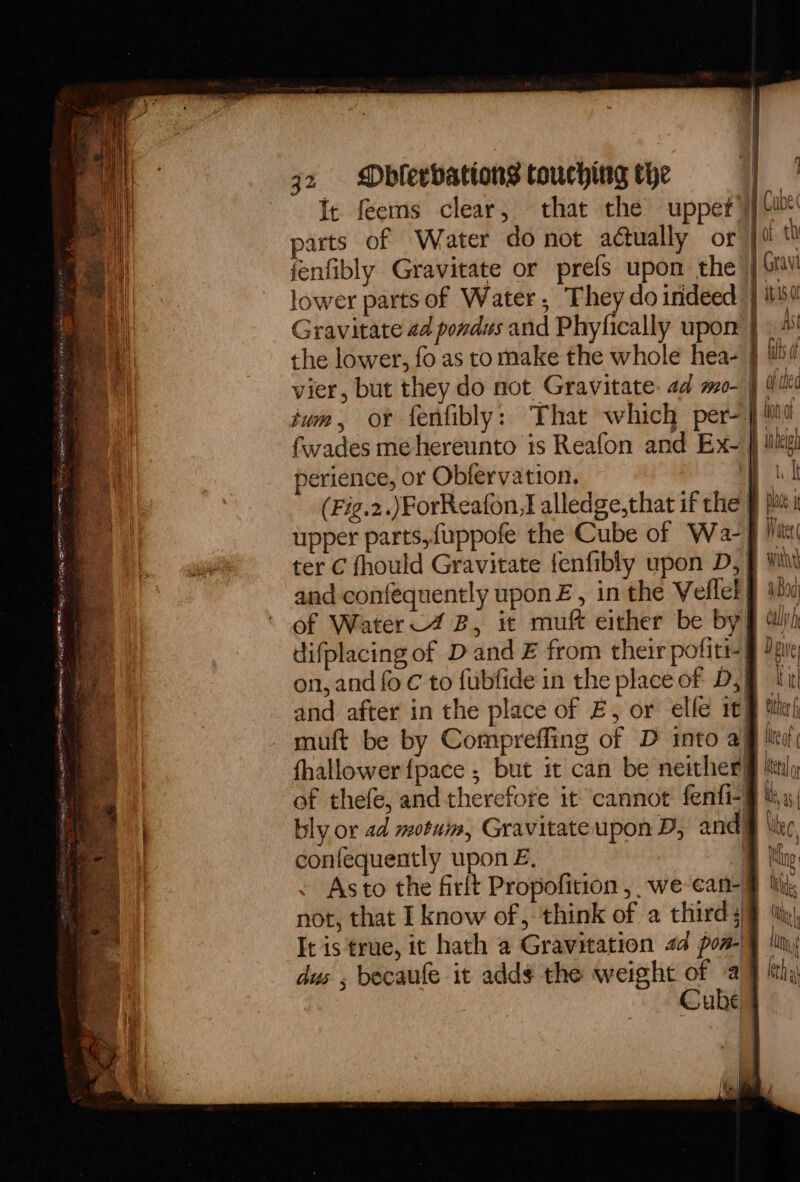 It feems clear, that the uppet parts of Water do not actually or fenfibly Gravitate or prefs upon the lower parts of Water, They do indeed Gravitate 2d pondus and Phyfically upon the lower, fo as to make the whole hea- fwades me hereunto is Reafon and Ex- perience, or Obfervation. ter C fhould Gravitate fenfibly upon D, and confequently upon Z, in the Veflet of thefe, and therefore it cannot fenfi- bly or ad motuim, Gravitate upon D, and confequently upon E. 4 Asto the firft Propofition, we ean- not, that I know of, think of a thirds It is true, it hath a Gravitation 24 pon- dus , becaufe it adds the weight e a ube iz W Cube joi t0 j Grav } itis jo Mi 5 ibd Ba ilec ! | intel Water witht Bod Cay