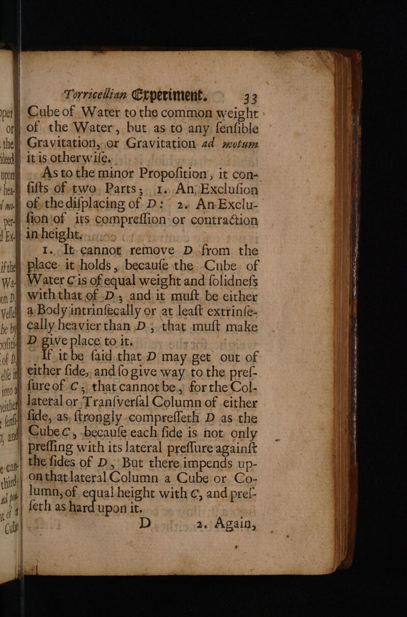 pet) Cube of .Water to the common weight of Of the Water, but as.to any fenfible thel) Gravitation, or Gravitation. 2d motum ied upon itis otherwife. As tothe minor Propofition , it con hel) fifts of two. Parts; 1.-An>Exclufion ima, of the difplacing of D: 2. AnExclu- § fion\of its compreffion or contraction 1B incheight...... | | : | 1... It-cannot remove D from the fil Place. it holds ,. becaufe the Cube. of wy Water Cis of equal weight and folidnefs nd) Withthat of .D., and it muft be either vel 2 Body intrinfecally or at leaft extrinfe- ie Cally heavier than D5 that muft make ) D give place to it. . : If itbe faid that D may get out of “2 ality of D : 3 iii, either fide, and fo give way to the pref- ot Lure of Cc, that cannot be., for the Col- viet) fatetal or.Tran{verlal Column of either (ni) tide, as, ftrongly-comprefleth D as the , on) Gubec, -becaufe each fide is not only prefling with its lateral preflure againf{t ot) the fides of D, But there impends up- sind) OMthat lateral Column a Cube or Co: oa lumn, of equal height with ¢, and prel- jt) feth as hard upon it. “Cia D..... 2. Again, | ee , and , a aren nares cae = a ns eT ware Sat aS MO BNR HE ete at ct Tone DAB tn PC tls eG yg Gl ren tocar te apa VORA