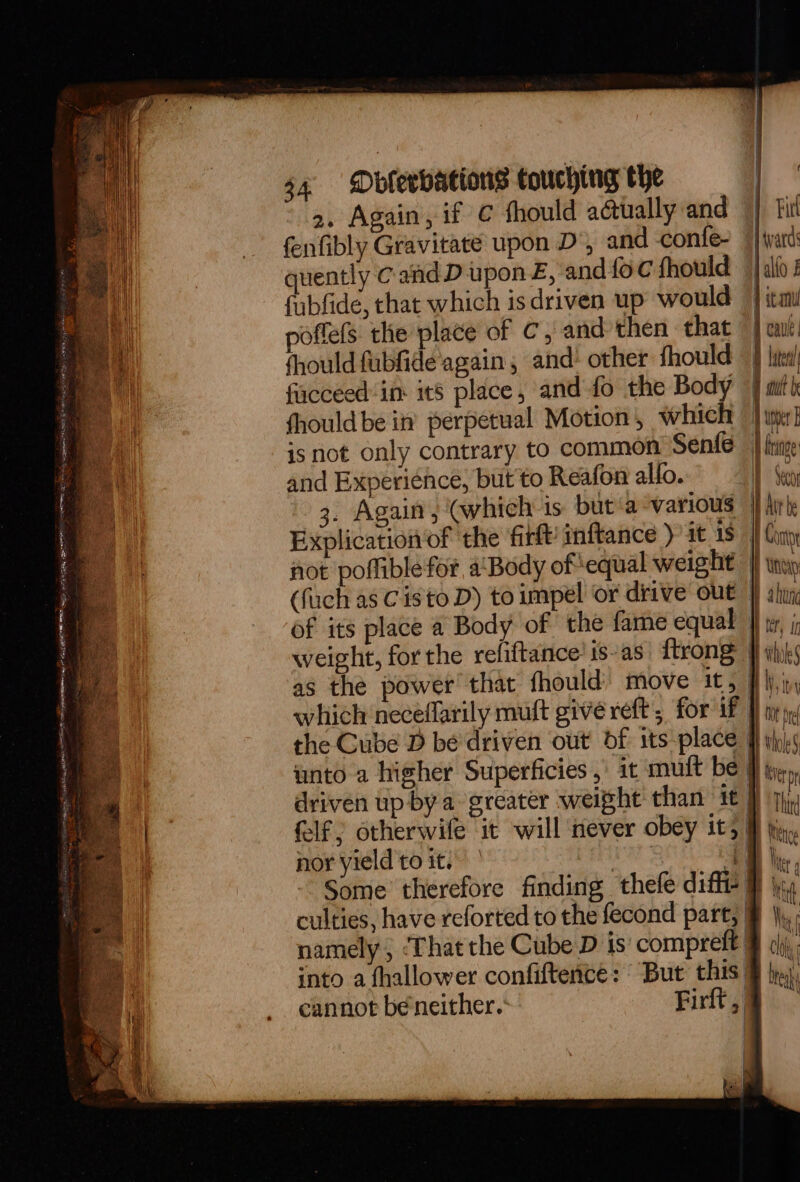2. Again, if ¢ fhould aétually and Pitt fenfibly Gravitate upon D’, and -confe~ jiyard quently Cand D upon £, and{oc fhould | alfo ! fubfide, that which isdriven up would | itm poflels the place of C, and then that 1 cau fhould fabGide'again , and’ other fhould — | lita fiacceed in it8 place, and fo the Body | mith fhould be in’ perpetual Motion, which ther isnot only contrary to common Senfe | ince and Experience, but to Reafon alfo. I Seco 3. Again, (which 1s but ‘a °various jj hir: Explication of ‘the firtt) inftance ) it 18} Cony not poflible for a‘ Body of equal weight |} twp (fuch as C isto D) to impel or drive out |) shy of its place a Body of the fame equal } ty, ; weight, forthe refiftance’ is-as ftrone fi wks as the power that fhould) move it, fi\j,iy which neceflarily muft give reft , for if 9 in yy the Cube D bé driven out df its-place f ip).s unto a higher Superficies ,\ it mult be | Lin driven up by a greater weight than it } pj, felf; otherwile it will never obey it, &amp; tig nor yield to it. Lae if be Some therefore finding thefe diffe # \s culties, have reforted to the fecond part, § }),, namely, ‘That the Cube D is compreft § oj. into a fhallower confiftence: But this @ bya, cannot beneither.: Firt,§