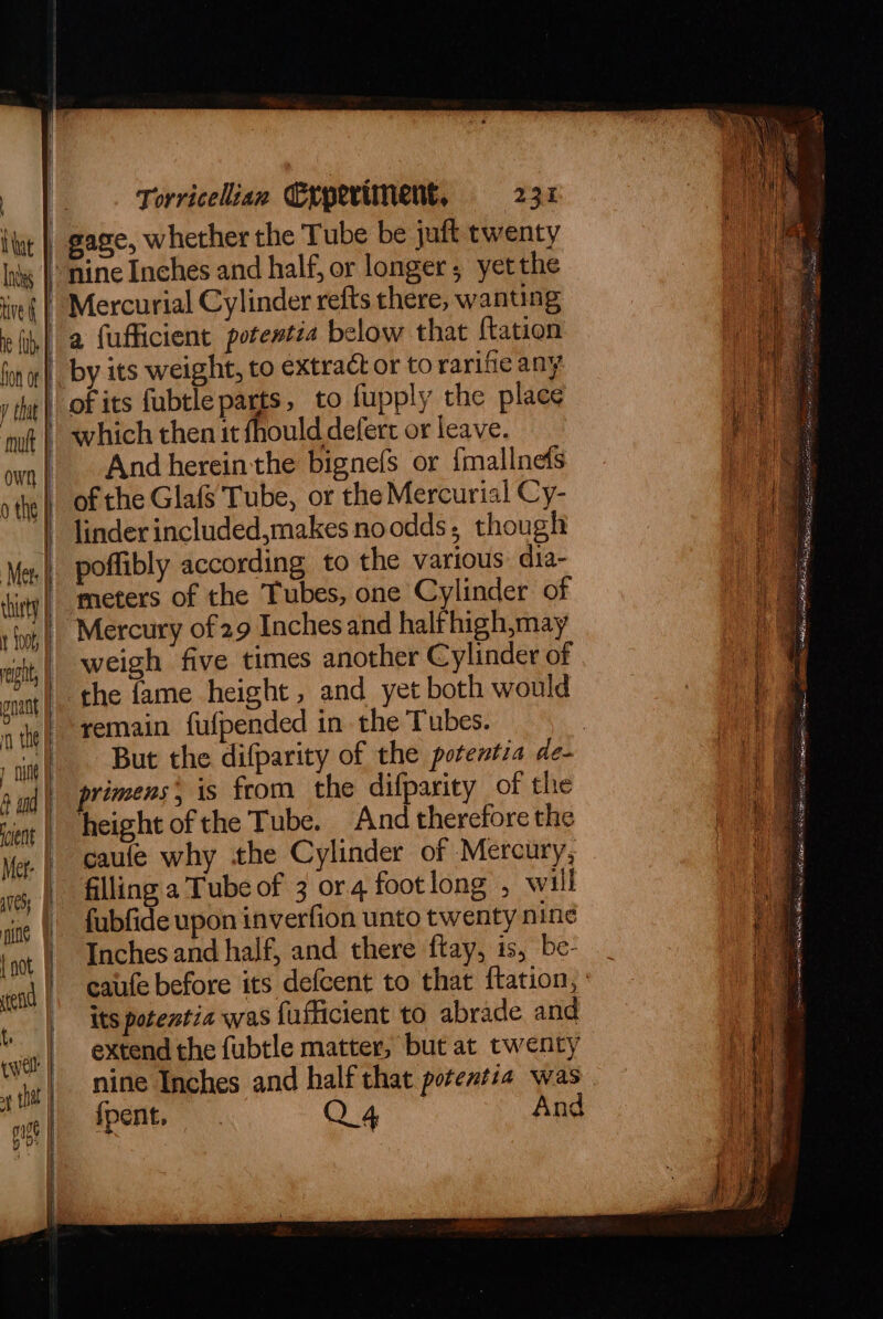 | I tat Inds ie fab, | fon ot y tit | mutt own | othe | Met | cist) | t Loo rept, nant ‘ the | 1 nu A ind | cient | Mer- | aves ine {oot end | {. cwell | ap that pigs i) Torricelian Experiment, 231 Mercurial Cylinder refts there, wanting a fufficient potentia below that {tation of its fubtle parts, to fupply the place which then it fhould deferr or leave. And hereinthe bignefs or {mallnefs of the Glafs Tube, or the Mercurial Cy- linder included,makes noodds, though poffibly according to the various dia- meters of the Tubes, one Cylinder of Mercury of 29 Inches and halfhigh,may weigh five times another Cylinder of ‘the fame height , and yet both would remain fufpended in the Tubes. But the difparity of the potentia de- rimens* is feom the difparity of the height of the Tube. And therefore the fubfide upon inverfion unto twenty nine Inches and half, and there ftay, is, be- its potentia was fufficient to abrade and extend the fubtle matter, but at twenty nine Inches and half that potentia was fpent, Q4 And eee Sete