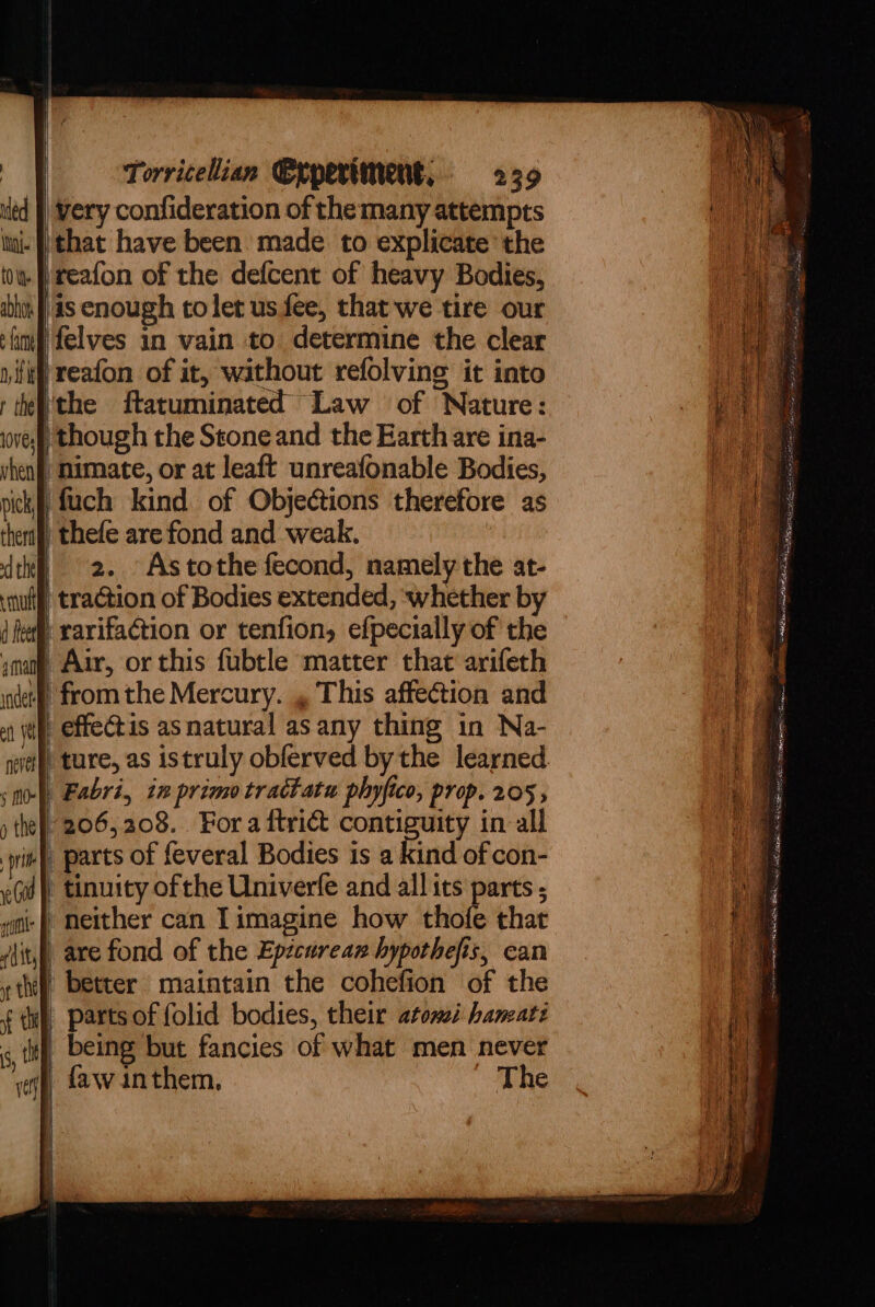 } led inj. tO ye abhoy ae ny ii aman inet etl (et nevet § m0- y the pri eG wf id tty if the st Torricelian Crperiment, 239 | very confideration of the many attempts ‘that have been made. to explicate the )reafon of the defcent of heavy Bodies, as enough tolet us fee, that we tire our felves in vain to determine the clear reafon of it, without refolving it into ‘the ftatuminated Law of Nature: / imate, or at leaft unreafonable Bodies, fuch kind of Objections therefore as 2. Astothe fecond, namely the at- | traction of Bodies extended, whether by /rarifaction or tenfion, efpecially of the “Alr, or this fubtle matter that arifeth ‘fromthe Mercury. , This affection and _effectis as natural as any thing in Na- ‘ture, as istruly obferved by the learned | Fabri, in primo tractatu phyfico, prop. 205 , 206,208. Fora ftrid contiguity in all parts of feveral Bodies is a kind of con- » tinuity of the Univerfe and all its parts neither can Iimagine how thofe that are fond of the Epicurean hypothefis, can | better maintain the cohefion of the parts of folid bodies, their atomei haneati being but fancies of what men never faw inthem, The |