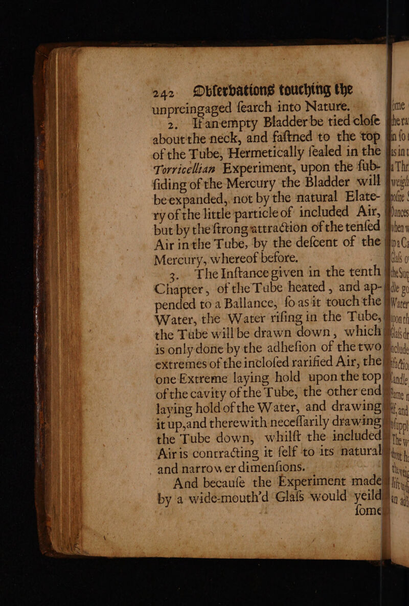 unpreingaged {earch into Nature. ime 2, Ifanempty Bladder be tied clofe filer about'the neck, and faftned to the top [in{o: of the Tube, Hermetically fealed in the fhsint Torricelian Experiment, upon the fub- fi Thr fiding of the Mercury the Bladder will [vagh beexpanded, not by the natural Elate- ite; ry of the little particle of included Aur, us but by the ftrongattraction of the tenfed hens Air inthe Tube, by the defcent of the fin(, Mercury, whereof before. me tm 3, The Inftancegiven in the tenth} eS Chapter, of the Tube heated , and ap- (ide » pended to a Ballance, foas it couch the By ste Water, the Water rifing in the Tube, Jio¢) the Tube willbe drawn down, which Mtg, is only done by the adhefion of the two Macy. extremes of the inclofed rarified Air, the iia, one Extreme laying hold upon the top Miy4), of the cavity of the Tube, the other end, laying holdof the Water, and drawing My. it up,and therewith neceflarily drawing) hing the Tube down, whilft the included}... Airis contracting it felf to its natural}, 1 and narrow er dimenfions. % the And becaufe the Experiment madeq lg by a wide-mouth’d Glafs would yeu if ' ome | | 1 a