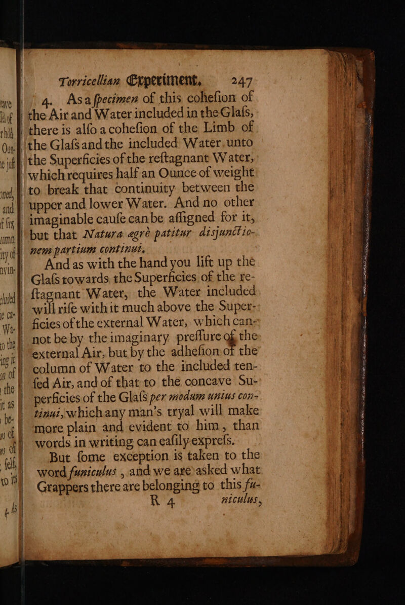 rhid jl and umn ty gly =, ( As ot co 10) ‘* Torricelian Experiment, 247 4. Asafpecimen of this cohefion of the Air and Water included in theGlats, there is alfo acohefion of the Limb of the Glafsandthe included Water, unto | the Superficies of the reftagnant W ater, | which requires half an Ounce of weight to break that continuity between the | upper and lower Water. And no other | imaginable caufe canbe affigned for it, but that Natura egré patitur disjunct io- | nem partium continu, | | Andas with the hand you lift up the | ; | Glafs towards the Superhicies of the re- not be by the imaginary preflure % the fed Air, and of that to the concave Su- _ perficies of the Glats per modum unius con- tinuiy which any man’s tryal will make more plain and evident to him, than But fome exception is taken to the word funiculus , and we are asked what | e e _ Grappers there are belonging to this fu- | R 4 niculys, | | i) a et eoae al o 1 yee ‘ , ee ‘ { * Bas ml a re hoes at eli OU gm une a mec . 4 Seger ania tints ome eye weas AE omens cen AO cnet : 7 Mahim HW sad iaed SIM acc deal ‘licen om ee lita ee ab NOM GE gilli