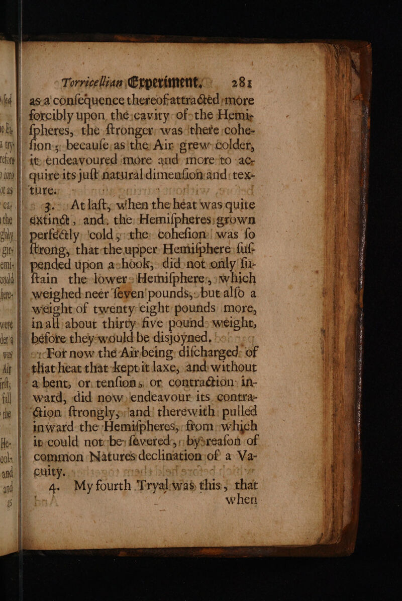 | Uys | 10 Otay vete | dara | Torricelina Erperiment, 28% forcibly upon thé:cavity-ofothe Hemi fion-s-becaule;asithe: Air grew colder, it endeavoured more and more-to -ac, quireits juft natural dimenfionand :tex- 3.- At laft, when the heat ‘was quite dxtinct, and: the: Hemuilpheres; grown pended upon ashook,. didnot only fu- weighed:neer feven' pounds;,:buealfo a weight of twenty eight pounds more, inall about thirty five pound: weigher, béfore they-would be disjoyned, ': oy For new thé Air being: difchanged: of ward, did now ‘endeavour. its. contra: ‘Gion ftronglys;'and! therewith: pulled inward the Hemipheres, ftom which ip could not be: fevered, » bysreafon of cemmon Natures declination: of a Va- culty. crate eyctoc | i when i Bs a <n Se nM “Coc tagee oA Ry AGED am ee caer Zi