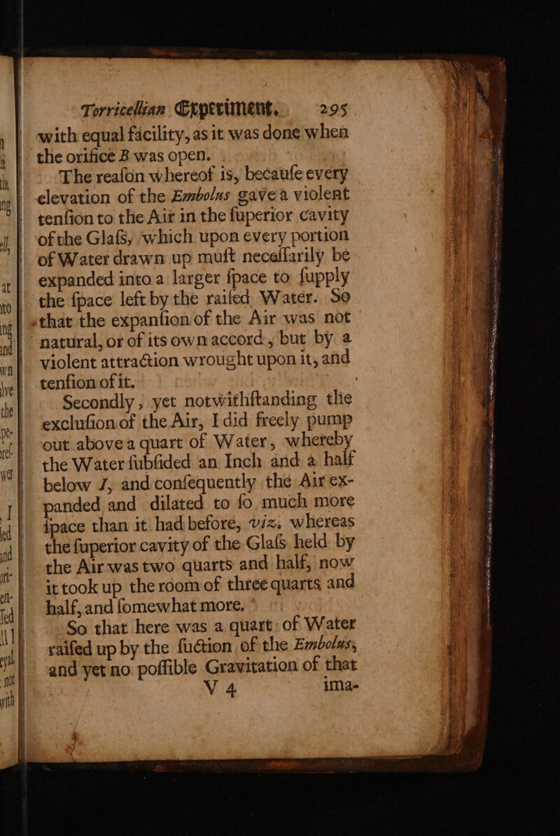 | with equal facility, as it was done when - the orifice B was open. The reafon whereof is, becaufe every elevation of the Embolus gave a violent tenfion to the Air in the fuperior cavity ofthe Glafs, which upon every portion of Water drawn up muit necellarily be expanded into.a larger fpace to fupply the fpace left by the railed, Water. So «that the expantion of the Air was not “natural, or of itsown accord, but by a violent attra@ion wrought upon it, and tenfion of it. ? Secondly ; yet notwithftanding the exclufionof the Air, I did freely pump out abovea quart of Water, whereby the Water fubfided an Inch and a half below J, and confequently the Air ex- panded and dilated to fo much more {pace than it hadbefore, viz, whereas the fuperior cavity of the GlafS held: by the Air was two quarts and half, now ittook up the room of three quarts and half, and fomewhat more, So that here was a quart of Water saifed up by the fudtion of the Embolus, and yet no poffible Gravitation of that | V 4 ima-