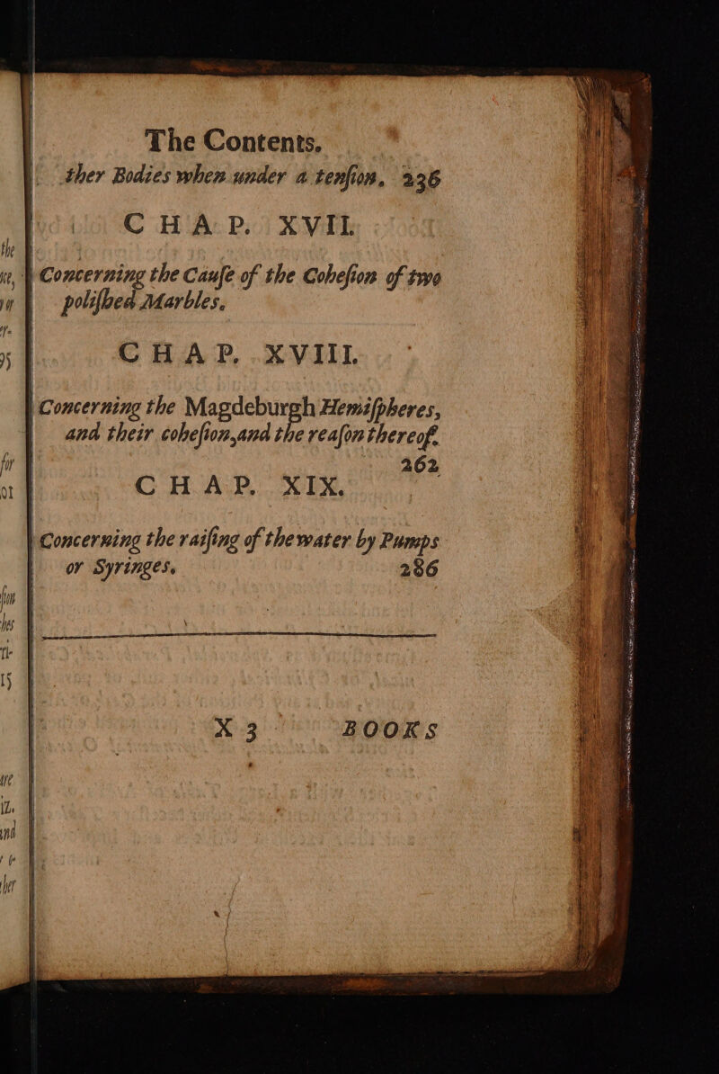 ther Bodies when under a tenfion, 226 CHAP. XVIL | Concerning the Canfe of the Cohefion of FO polifbed Marbles, CHAP. .XVIIL Concerning the Magdeburgh Hemit/pheres, and their cohefion,and the reafon thereof. 262 C HOA:P.. XTX,