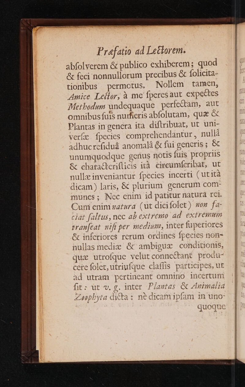 abfolverem &amp; publico exhiberem ; quod &amp; feci nonnullorum precibus &amp; folicita- tionibus permctus. Nollem tamen, Amice Leilor, à me fperesaut. expectes Methodum undequaque perfectam, aut omnibus futs nutfieris abfolutam, quae &amp; Plantas in genera ita diftribuat, ut uni- verfe fpecies comprehendantur, nullà adhucrefiduà anomalá &amp; fui generis ; &amp;c unumquodque gefius notis fuis propriis &amp; chatacteriflicis ità. circumfcribat, ut nulle inveniantur fpecies incerti ( utità dicam) laris, &amp; plurium generum com- muncs; Nec enim id patitur natura rei. Cum enimza£ara (ut dicifolet) wo» fa- ciat faltus, nec ab extremo ad extremum rranfeat. wifi per medium, inter fuperiores &amp; inferiores rerum ordines fpecies nullas mediz &amp; ambigux conditionis, qux utrofque velut connectant produ- cere folet, utriufque claffis patucipes, ut ad utram pertineant omnino incertum fit: üt v. g. inter. Plantas &amp; ZAnimalia Zaspbyta di£ta: né dicafmipbífam in uno- quoque nofn- | |