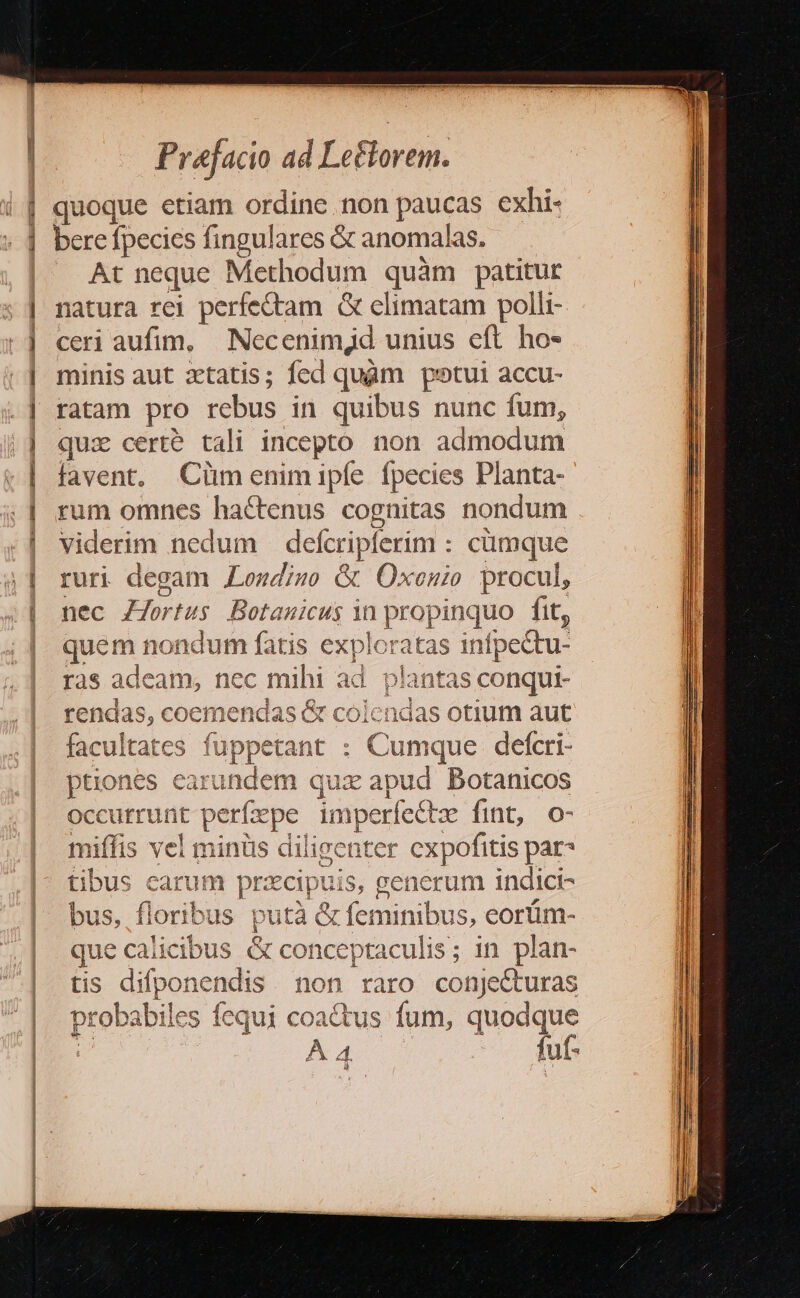 quoque etiam ordine non paucas exhi- bere fpecics fingulares &amp; anomalas. At neque ? Methodum quàm patitur natura rei perfectam G elimatam polli- ceri aufim, Necenimjd unius eft ho- minis aut xtatis; fed quàm potui accu- ratam pro rebus in quibus nunc fum, quz cert? tali incepto. non admodum favent, Cümenimipíe fpecies Planta- rum omnes ha&amp;tenus cognitas nondum viderim nedum deícriplerim : cümque ruri degam Londizo &amp; Oxenio procul, nec Z7ortus Botanicus in P fit, quem nondum fatis exploratas infpectu- ras adeam, nec mihi ad p lantas conqui- rendas, coemendas &amp; colendas otium aut facultates fuppetant : Cumque defcri- ptiones ear iE UN M quz apud Botanicos occurrunt pe erfzepe imperledkz fint, o- miffis vel minüs diligenter cxpofitis par- tibus carum przcip uis, generum indici- bus, ! floribus putà &amp; feminibus, eorüm- que calicibus &amp; conceptaculis; in plan- tis difponendis non raro conje&amp;turas fuf-