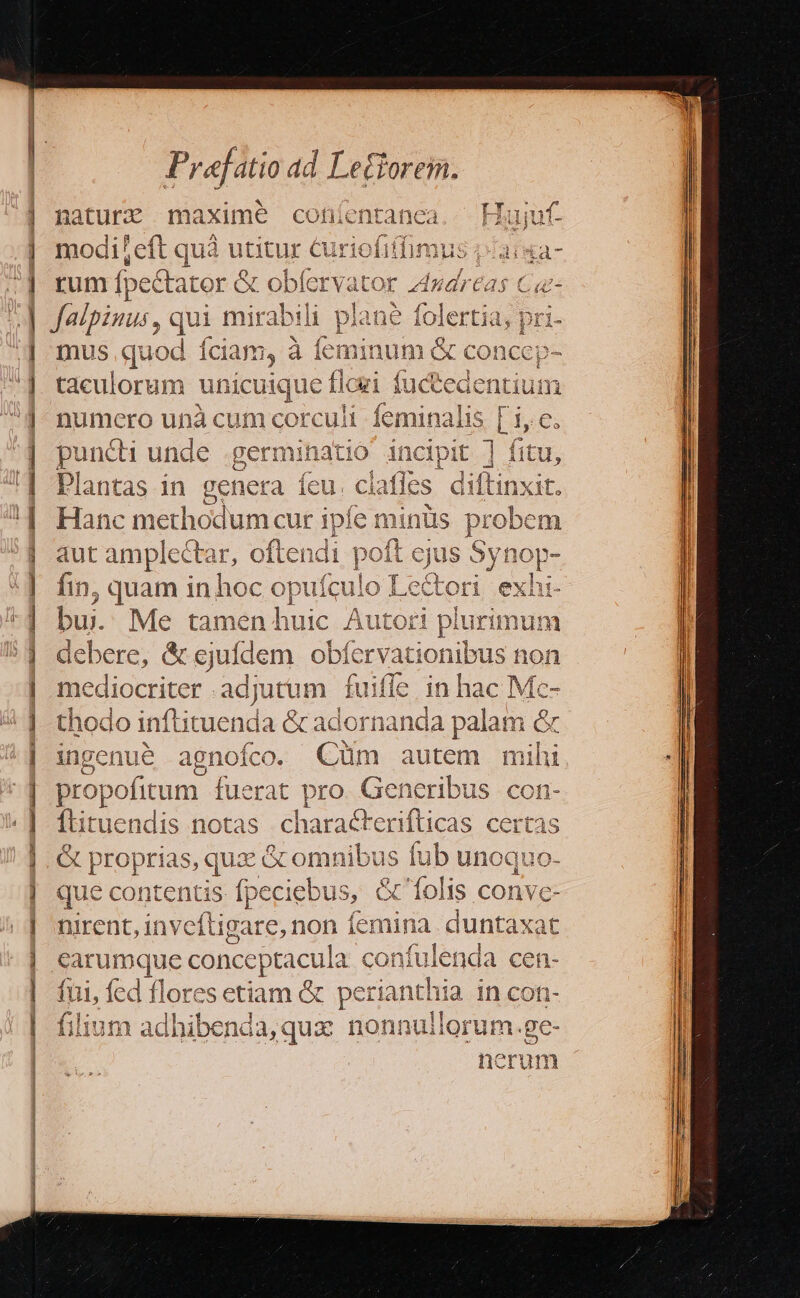 de— RE pd [Pi ou^ asm inna Béem to e 0 t 0o eus imer — mm a) -— xi cipe RT... Praefatio ad Lefforem. naturz maxime cohíentanea Hujuf- modileft quà utitur Curiofifimus 13: 4a- rum fp ectator &amp; obfer yator neri f C falpinus, qui Rb plane poen 1, pri- mus quod Íciam, à íeminum &amp; C conccp ^ taculorum uni pque ie fli (uel m numcro unà orculi feminalis [ i, €. puncti ddds. germinatio incipit ] fitu, Plantas in gener ra Us clafles diftinxit. Hanc methodum cur ipfe minüs probem aut amplecta w, oft endi poft ejus Synop- ; J fin, quam in hoc opuículo Le&amp;ori exhi- buj. Me tamen huic Autori plurimum debere, &amp; cjufdem obíerv ationibus non E oues adjutum fui ifle in hac Mc- thodo inftituenda &amp; adorn anda palam &amp; ingenue agnofco. Gt autem mihi propofitum. iherar ro. Generibus con- Ítituendis notas s certas C dein as, sus comit us fub unoquo- que conte P eciebus, &amp; folis conve- Dirent, in ive Ugitenon femina . duntaxat carumque c onceptacula confulenda cen- fui, fed flores etiam &amp; perianthia in con- filium adhibenda,qux nonnullorum.ge- nerum