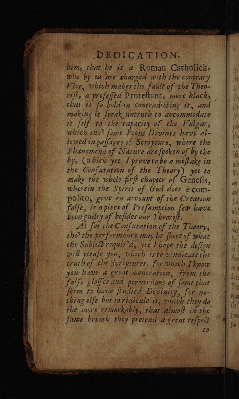 bim, that he is a Roman Catholick, who by ws are charged with the contrary Vice, which makes the fault of the Theo- vijt, @ profeffed Proteftant, more black, — that 1s fo bold in contradiiting it, and making it [peak untruth to accommodate at felf to tke capacity of the Vulgar, which tho? fome Pious Divines have al- lowed in paffaces of Sertpture, where the Phenomena of Nature are fpoken of by the by, (which yer 1 provetobe a miftake in the Confutation of the Theory) yet to make the whole firft chapter of Genefis, wherein the Spirit of Gad does &amp;com- pofito, give an account of the Creation falfe, is apiece of Prefumption few have been cuilty of befides our T heoréft. 4s for the Confutation of the Theory, tho? the performance may be {hort of what the Subjetbrequir’d, yet I hope the defien will please you, which isto vindicate the truth of the Scriptures, for whith Iknow ou have a great veneration, from the falfe loffes and perverfions of fome that feem to have fiudied Divinity, for no- thing elfe but toridicule it, which they do the. more remarkably, that almoft in the fame breath they pretend a great refpeit to