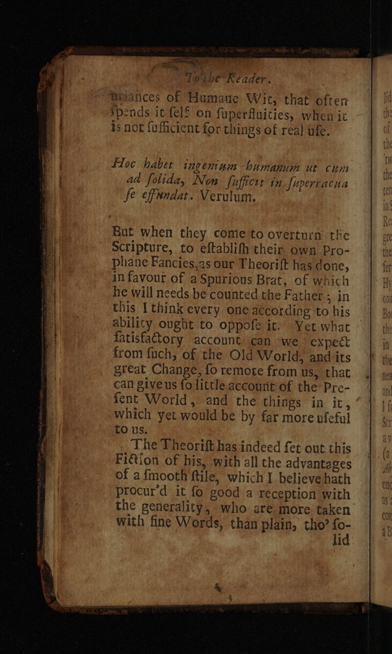 ae a ipibe’ Reader. Biances of Humane Wit, that often pends ic {elf on fuperfluicies, when ic is not {ufficient for things of real ufe. floc haber ingentnim -bumanum ut cum aad folida, Non fuffictr in fuperracua fe effundat. Verulum. But when they come to overturn the Sctipture, to eftablifh their own Pro- phane Fancies,2s our Theorift has done, in favour of aSpurious Brat, of which he will needs be counted the Father Bun this [think every one according to his ability ought to oppofe ic. Yet what fatisfatory account can we expect from fnch, of the Old World, and its great Change, fo remote from us, that can giveus fo little account of the Pre- fent World, and the things in it, which yet would be by far more nfeful tO us. The Theorift has indeed fet out this Fi€tion of his, with all the advantages of a fmooth ftile, which I believe hath procur’d it fo good a reception with the generality, who are more taken with fine Words, than plain, tho? fo- lid