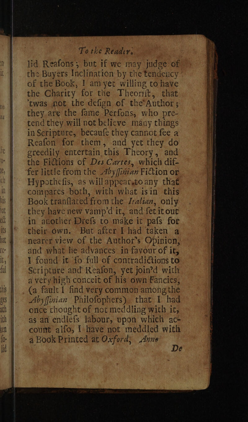 lid Reafons; but if we may judge of the Buyers Inclination by the tendeucy of the Book, 1 am yet willing to have the Charity for the Theonjt, that ‘twas mot the defign of theAuthor; they are the fame Perfons, who pre- tend they will not belicve many things in Scripture, becaufé they cannot fee a Reafon for them, and yet they do greedily entertain this Theory, and the Fictions of Des Cartes, which dif- fer little from the dby/fidian Fittion or Hypothefis, as willappear,toany that compares both, with what isin this Book tranflated from the Jralian, only they have new vampd it, and fetit out in atother Drefs to make it pafs for their own. But after I had taken a nearer view of the Author's Opinion, and what he advances in favour of it, 1 found it fo full of contraditions to Scripture and Realon, yet join’d with a very high conceit of his own Fancies, (a fault I find very common among the Abyfinian Philofophers) that I had once thought of not meddling with it, as an endie{fs labour, upon which ac- count qifo, { have not meddled with a Book Printed at Oxford; Anve . é