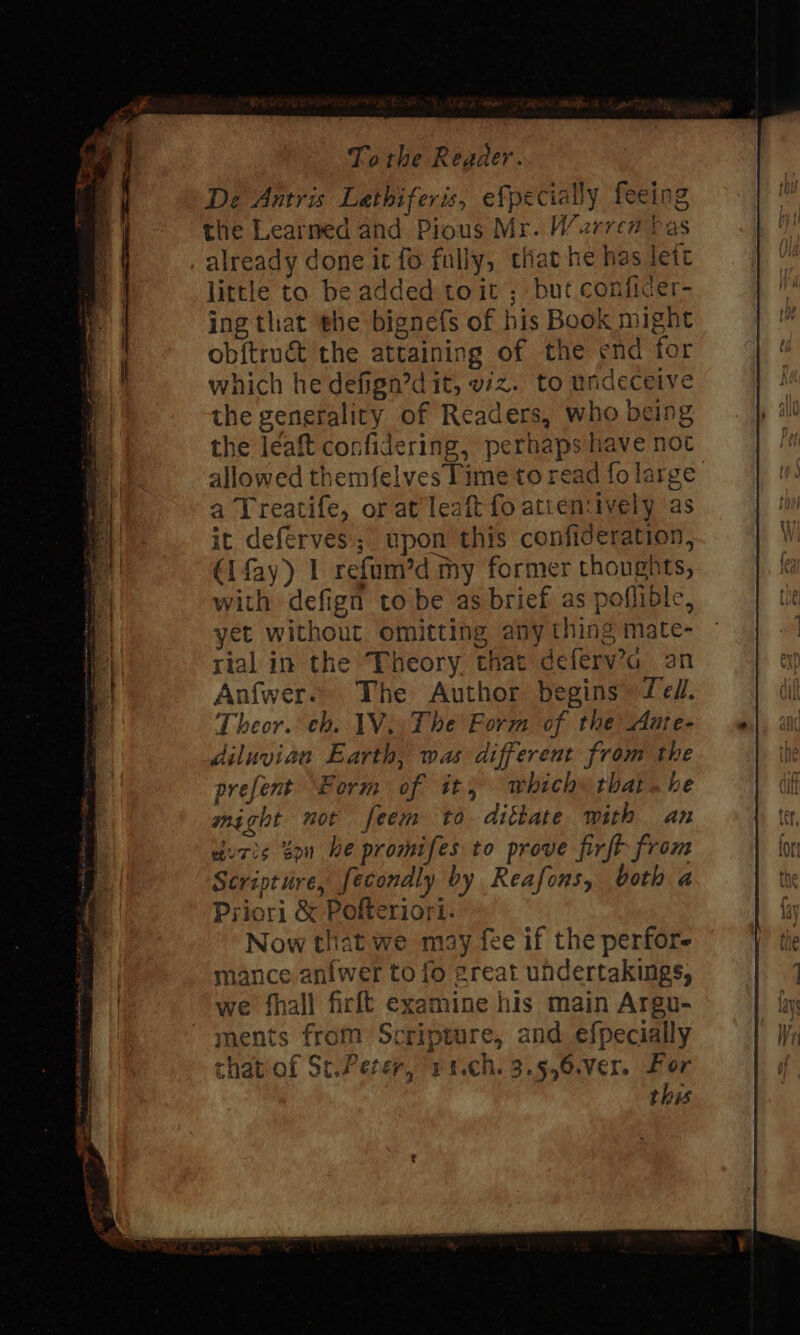 De Antris Lathiferis, efpecially feeing the Learned and Pious Mr. Warren bas _ already done it fo fully, that he has lett little to be added toit ; but conficer- ing that he bignefs of his Book might ob{truct the attaining of the end for which he defign’d it, vz. to undeceive the generality of Readers, who being the leaft confidering, perhaps have not allowed themfelves lime to read fo large a Treatife, or at leaft fo attentively as it deferves; upon this confideration, (lfay) 1 refum’d my former thoughts, with defign to be as brief as poflible, yet without omitting any thing mate- rial in the Theory that deferv’a an Anfwer. The Author begins fel. Theor. eh. 1V.. The Form of the Aate- diluviaa Earth, was different from the prefent Borm of it, which» that. he might nor feem to dittate with an duris on he promifes to prove firft from Scripture, fecondly by Reafons, both a Priori &amp; Pofteriori. Now that we may fee if the perfor- mance anfwer to fo areat uhdertakings, we fhall firft examine his main Argu- ments from Scripture, and efpecially chatiof St.Perer, 1 1.ch. 3.9,6.ver. For this