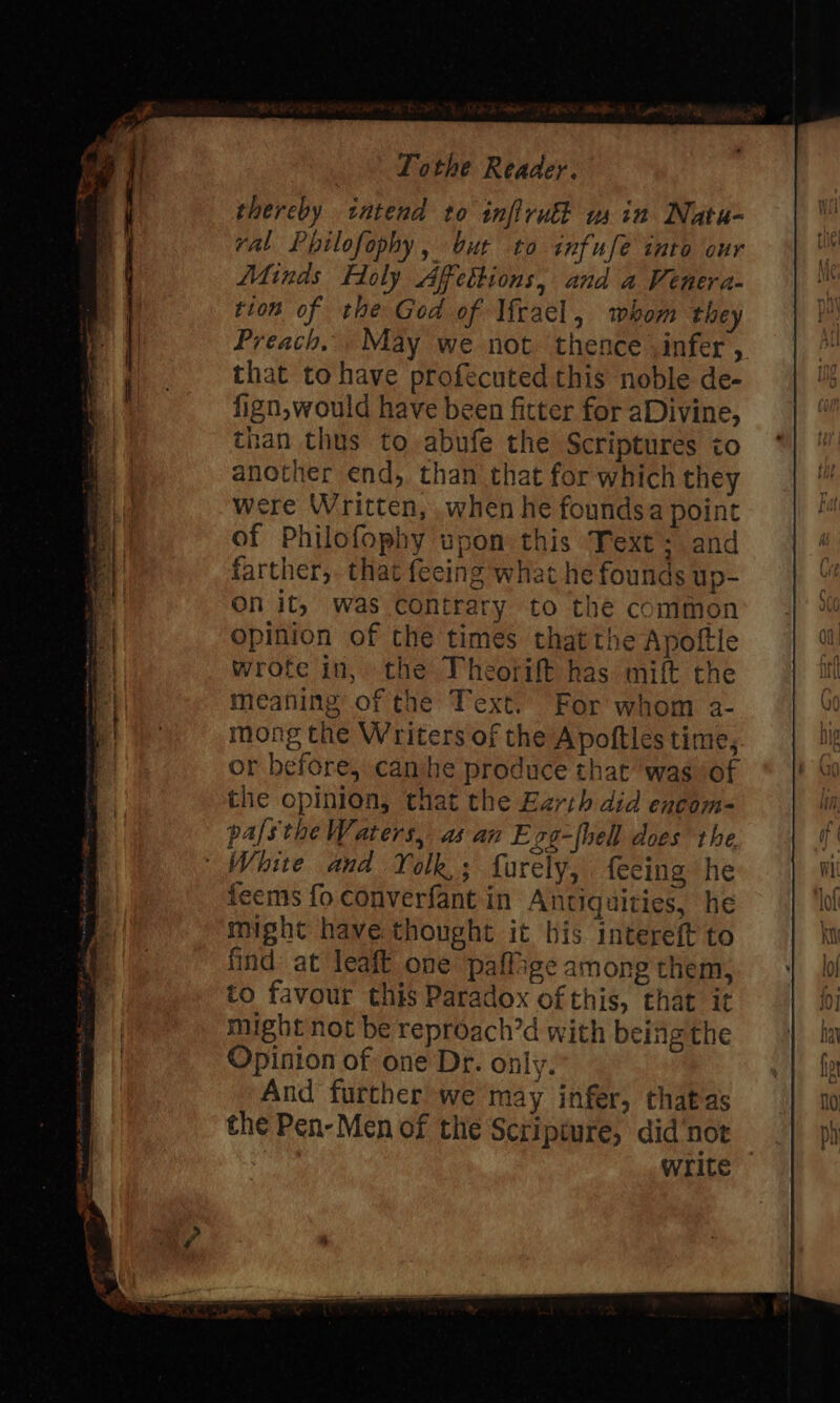 thereby intend to inftrulk win Nata- val Philofophy, but to infufe into our Minds Holy Affettions, and a Venera- tion of the God of \frael, whom they Preach, May we not thence infer , that to have profecuted this noble de- fign, would have been fitter for aDivine, than thus to -abufe the Scriptures to another end, than that for which they were Written, when he foundsa point of Philofophy upon this Text: and farther,. that feeing what he founds up- On it, was contrary to the common opinion of the times thatthe Apoftle wrote in, the Theorift has. mift the meaning of the Text. For whom a- mong the Writers of the Apoftles time, or before, can he produce that was of the opinion, that the Ezrih did encom- pafsthe Waters, as an Ezg-fhell does the ‘White and Yolk; farely, feeing he feems fo converfant in Antiquities, he might have thought it bis intereft to find at leaft one paffige among them, to favour this Paradox ofthis, that it might not be reproach’d with being the Opinion of one Dr. only. And further’ we may infer, thatas the Pen-Men of the Scripmure, didnot , write