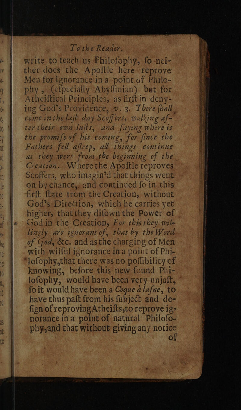 write to teach us Philofophy, fo nei- ther does the Apoftle here reprove Mes forignerance ina point.of Philo- phy, (efpecially Abyflinian) bet for Athesftical Principles, as firit in deny- ing God’s Providence, v. 3. There fhall. come inthelaft aay Scoffers, walking af- ter their own lujis, and faying where ts he promife of his comg, for fince the Fathers fell afleep, al. things continue as they werz fromthe beginning of the Creation. Wherethe Apoftle reproves Scoffers, who imagin’d that things went on bychance,, and continued fo in this firft {tate trom the Creation, without God’s Diredion, which he carries yet higher, thatthey difown the Power of Godin the Creation, For this they. wile lingly. are ignorant of, that by the Word of God, &amp;c. and asthe charging of Men with wilful ignorance ina point of Phi- knowing, before this new found Phi- lofophy, would have been very unjult, fo it would have been a Cogue alafne, to have thus paft from his fubject and dee fign of reproving Atheifts,to reprove ig: norance ina point of natural Philofo- phy,and that without giving any notice of