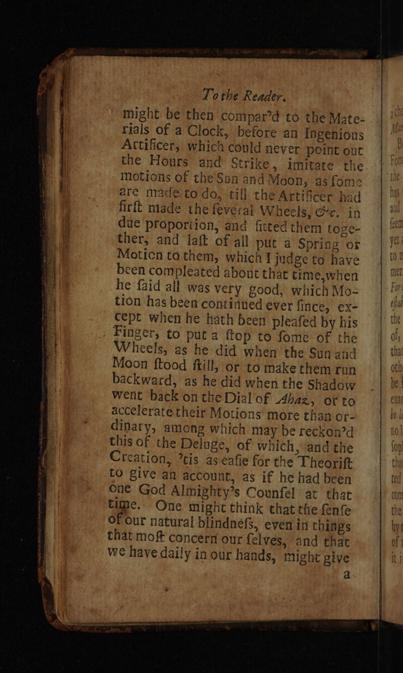 might be then compar’d to the Mate- rials of a Clock, before an Ingenious Attificer, which could never point out the Hours and Strike, imitate the motions of the Sun and Moon, as fom= are made to do, till the Artificer had firft made the feveral Wheels, @c. in due proportion, and fitted them toge- ther, and laft of all put a Spring or Moticn tothem, which] judge to have been compleated about that time,when he faid all was very good, which Mo- tion has been continued ever fince, ex- cept when he hath been pleafed by his Finger, to put a {top to fome of the Wheels, as he did when the Sun and Moon ftood ftill, or to make them run backward, as he did when the Shadow went back on the Dial'of Ahaz, orto accelerate their Motions more than or- dinary, among which may be reckon’ this of the Deluge, of which, and the Creation, tis as eafie for the Theorift to give an account, as if he had been one God Almighty’s Counfél at that time. One might think that the fenfe of our natural blindnefs, even in things that moft concern our felves, and that we have daily in our hands, might give a