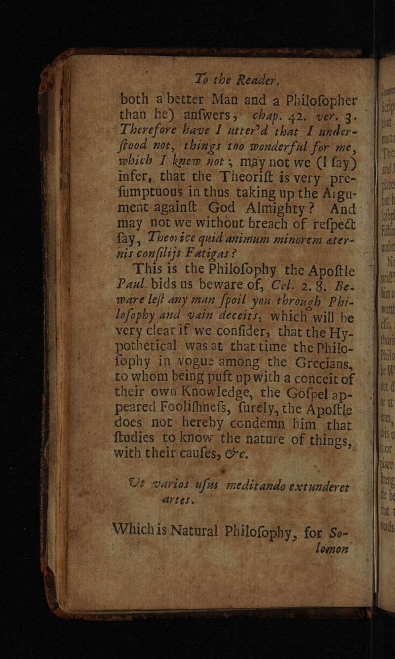 than he) anfwers,° chap: 42. ver. 3 Therefore have I utter’d that I under- ftood not, things too wonderful for me, which I kvew not, may not we (I fay) infer, that the Theorift is very pre- fumptuous in thus taking up the Aigu- ment againf{t God Almighty? And may Not we without breach of refpect fay, Theorice quid animum minorem ater- nis confiliss Fatigas ? This is the Philofophy the Apoftle Paul bids us beware of, Cel. 2.8. Be. ware left any man fpoil you through Phi- lofophy and vain deceits, which will be very cleat if we confider, that the Hy- pothetical was at that time the Philo- fophy in vogue among the Grecians, to whom being puft up with a conceit of their own Knowledge, the Gofpel ap- peared Foolifhnefs, furely, the Apoftle does’ not: hereby condemn him that itudies to know the nature of things, with their caufes, @c. Which is Natural Philofophy, for So lomon