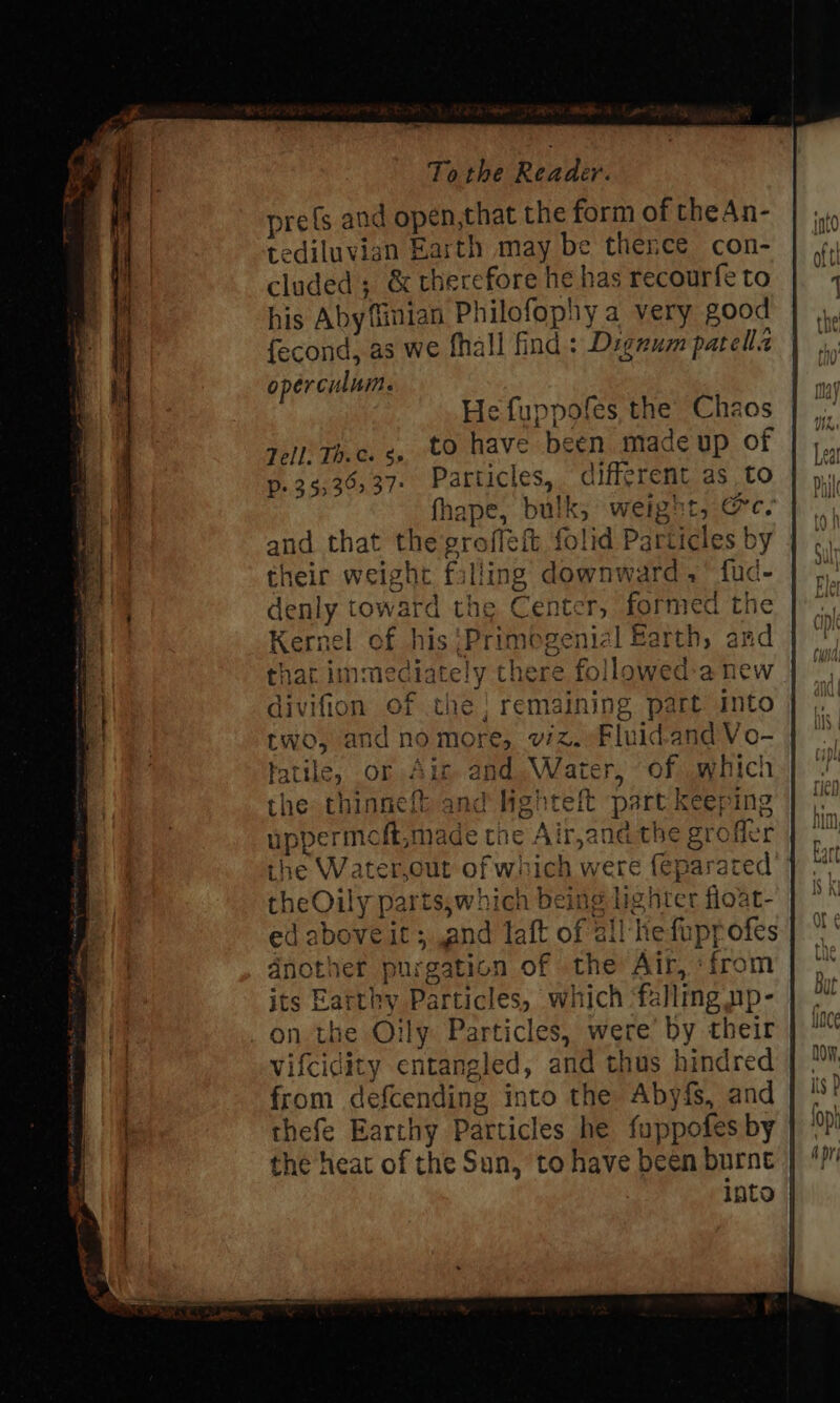 prefs and opén,that the form of theAn- tediluvign Earth may be thence con- cluded; &amp; therefore he has recourfe to his Aby finian Philofophy a very good fecond, as we fhall find: Dignum patella operculum. He fuppofes the Chaos | Zell. Th.c. ¢, to have been made up of | p. 35:36537- Particles, difigrent as to fhape, bulk; weight, &amp;c- and that the grofleft folid Particles by | their weight falling downward.’ fud- denly toward the Center, formed the Kernel of his}Primogenial Barth, and that immediately there followed-a new divifion of the} remaining part into two, and no more, viz. Fluid-and Vo- fatile, or Aig. and Water, of which the thinneft and lighteft part keeping uppermeft,made the Air,and the grofler the Water,out of which were feparated theOily parts,which being lighter fioat- ed aboveit; and aft of all he fuprpofes dnother purgation of the Air, ‘from its Earthy Particles, which ‘falling np- on the Oily Particles, were’ by their Vifcidity entangled, and thus hindred from defcending into the Abyfs, and thefe Earthy Particles he fuppofes by the heat of the Sun, to have been burnt into |