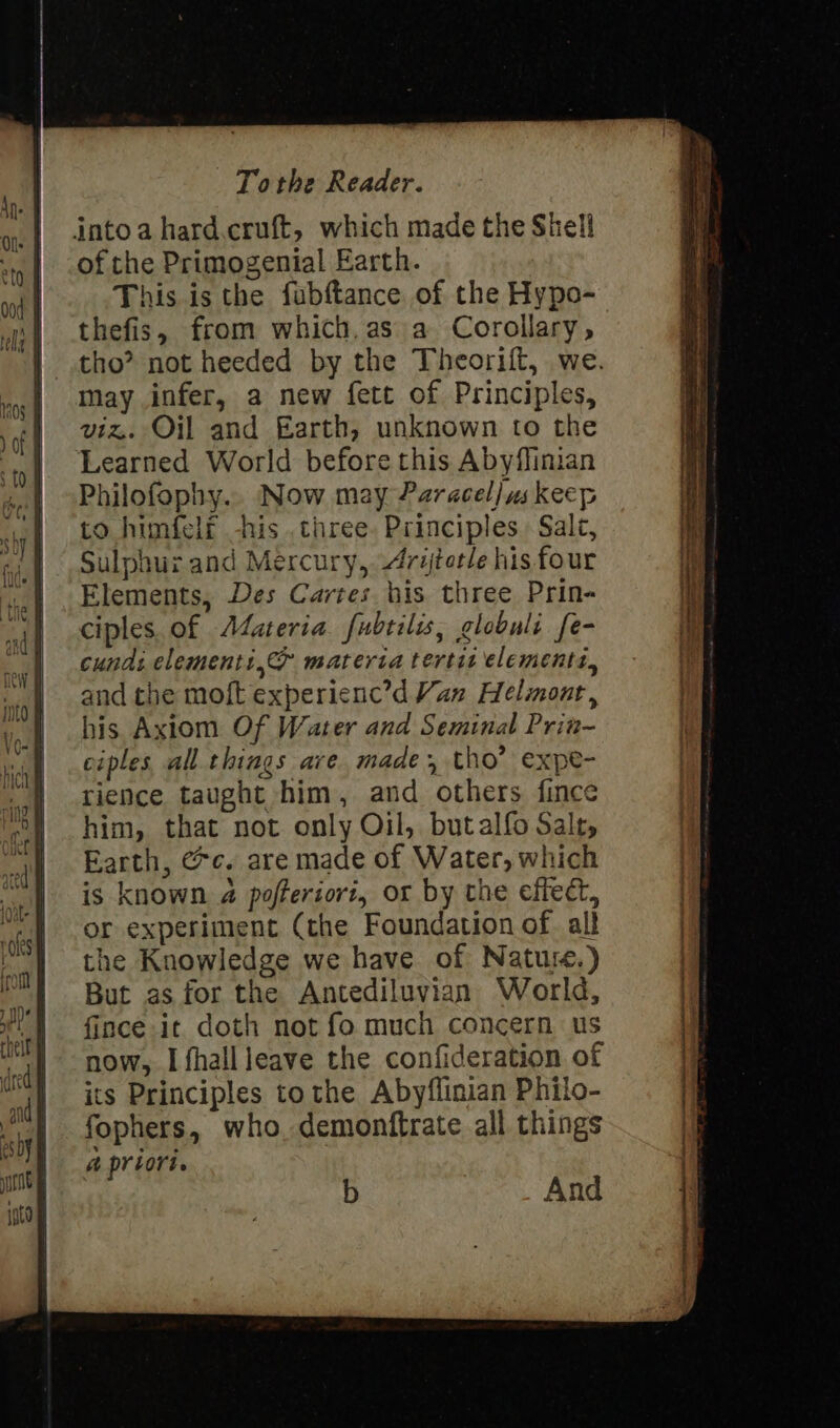 into a hard.cruft, which made the Shell of the Primogenial Earth. This is the fabftance of the Hypo- thefis, from which, as a Corollary, tho? not heeded by the Theorift, we. may infer, a new fett of Principles, viz. Oil and Earth, unknown to the ‘Learned World before this Abyflinian Philofophy.. Now may Paracel] us keep to himfelf -his .chree. Principles Salt, Sulphur and Mercury, Arytotle his four Elements, Des Cartes bis three Prin- ciples. of AZateria fubtilis, globuli fe- cunds elements, materia tertit elements, and the moft experienc’d Van Helinont, his Axiom Of Water and Seminal Prin- ciples all things ave made, tho’ expe- rience taught him, and others fince him, that not only Oil, butalfo Salt, Earth, @c. are made of Water, which is known 4 pofferiort, or by the effect, or experiment (the Foundation of alt the Knowledge we have of Natu.) But as for the Antediluvian World, {ince it doth not fo much concern us now, I fhallleave the confideration of its Principles tothe Abyflinian Philo- fophers, who. demonftrate all things a priori. b And