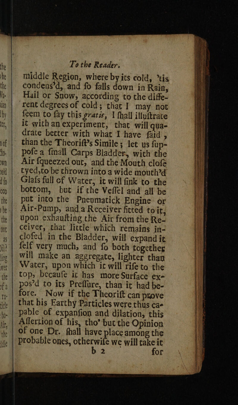 middle Region, where by its cold, “tig condens’d, and fo falls down in Rain, Hail or Snow, according to the diffe- ‘fent degrees of cold; thac I may not feem to fay this gratis, | fhall ifluftrace it with an experiment, that will qua- drate better with what I have {aid fs than the Theorift’s Simile ; let us fup- pofe a {mall Carps Bladder, with the Air {queezed out, and the Mouth clofe tyed,to be thrown into a wide mouth?d Glafs full cf Water, it will fink to the bottom, but if the Veffel and all be put into the Pneumatick Engine or Air-Pump, anda Receiver fitted to it, upon exhaulting the Air from the Re- ceiver, that little which remains in- clofed in the Bladder, will expand it will make an aggregate, lighter than | top, becaufe ic has more Surface ex- pos’d to its Preflure, than it had be- that his Earthy Particles were thus cae Affertion of his, tho’ but the Opinion ,. | Of one Dr. fhall have lace among the , | probable ones, otherwife we will take it : b 2 for