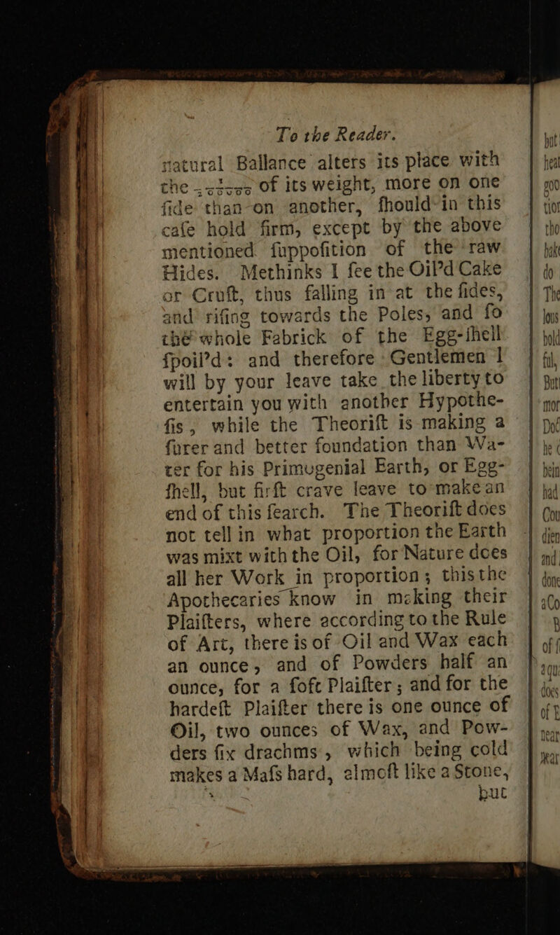 atural Ballance alters its place with he .&lt;icos of its weight, more on one than-on another, fhould-in this cafe hold firm, except by the above mentioned fuppofition of the raw Hides. Methinks 1 fee the Oil’d Cake ar Croft, thus falling in at the fides, and’ rifing towards the Poles, and fo thé’ whole Fabrick of the Egg-thell fpoil’d: and therefore Gentlemen | will by your leave take the liberty to entertain you with another Hypothe- fis, while the Theorift is making a fyrer and better foundation than Wa- ter for his Primugenial Earth, or Egg- fhell, but firft crave leave to-make an end of this fearch. The Theorift does not tellin what proportion the Earth was mixt withthe Oil, for Nature does all her Work in proportion; thisthe Apothecaries know in meking their Plaifters, where according to the Rule of Ari, there is of Oil and Wax each an ounce, and of Powders half an ounce, for a fofe Plaifter; and for the hardeft Plaifter there is one ounce of Oil, two ounces of Wax, and Pow- ders fix drachms, which being cold makes a Mafs hard, elmoft like a Stone, bul