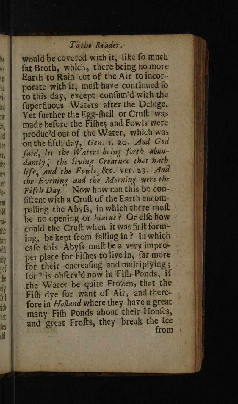 would be covered with it, like fo mueh fat Broth, which, there being no more Earth to Rain out of the Air to incor-- porate with ic; mufthave continued fo to this day, except confum’d with the fuperfluous Waters after the Deluge. Yet further the Egg-fhell or Cruft was made before the Fifhes and Fowls were produc’d out of the Water, which was onthe fifthday, Gen. 1. 20. And God faid, ler the. Waters bring fort abun- dantly, the living Creature that bath life, and the Fowls, &amp;c. ver. 23. Ana the Evening and the Moruing were the Fifth Day. Now how can this be con- fiftent with a Cruft of the Earth encom- palling the Abyfs, in which there mutt be no cpening or hiatus? Orelfehow - could the Croft when it was firft form- ing, be kept from fallingin? In which cafe this Abyfs mult be a very impro- per place for Fifhes tolivein, far more for their encreafing and multiplying $ for iis obferv’d now in Fith-Ponds, if the Water be quite Frozen, that the Fifth dye for want of Air, and there- fore in Holland where they havea great many Fifh Ponds about their Houfles, and great Frofts, they break the Ice | Le FOG