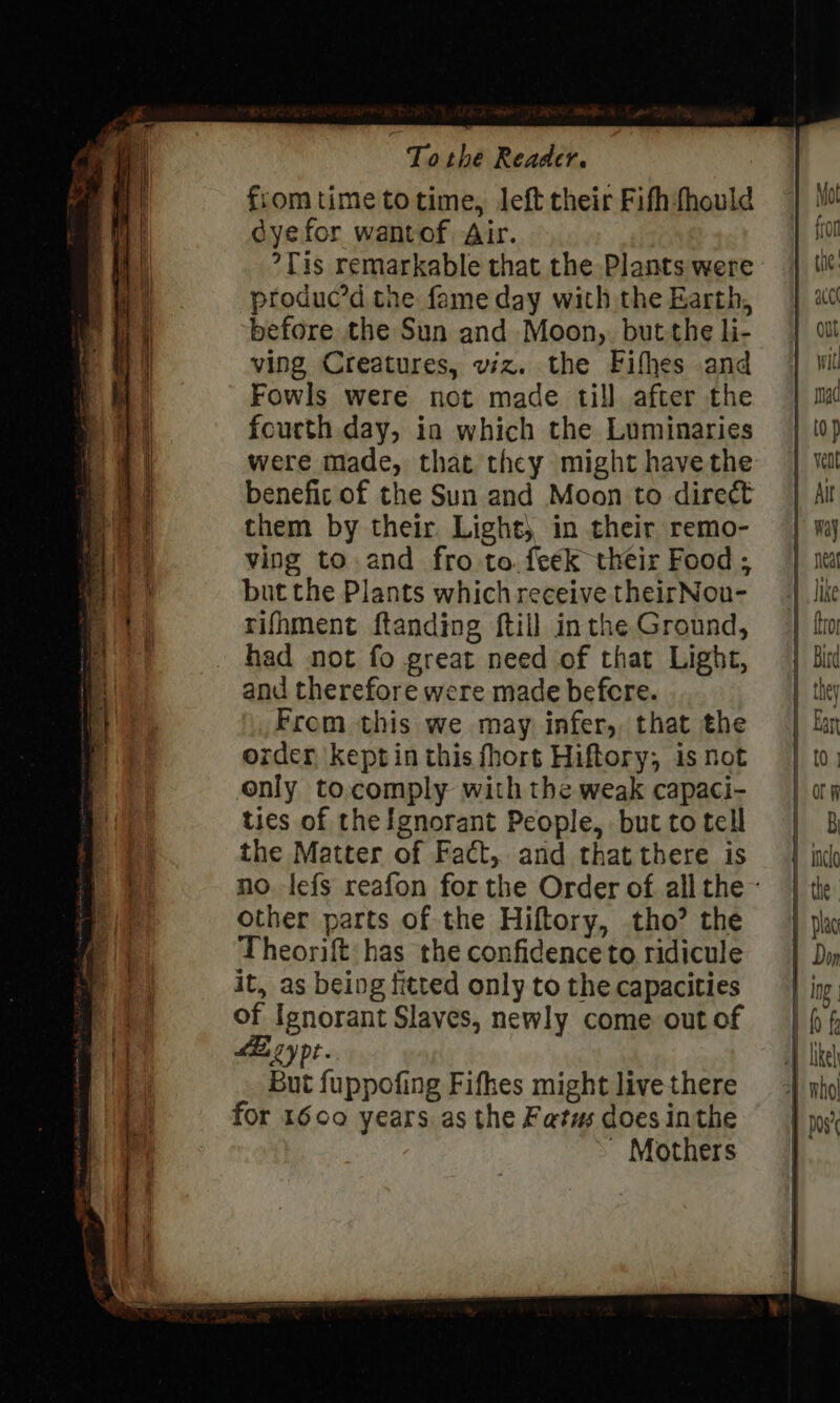 fromtime totime, left their Fifh fhould cyefor wantof Air. °Tis remarkable that the Plants were produc’d the fame day with the Earth, before the Sun and Moon, butthe li- ving Creatures, viz. the Fifhes and Fowls were not made till after the fourth day, in which the Luminaries them by their Light, in their remo- ving to and fro to. feek their Food ; but the Plants which receive theirNou- rifhment ftanding ftill inthe Ground, had not fo great need of that Light, and therefore were made befcre. From this we may infer, that the order keptin this fhort Hiftory; is not only to.comply with the weak capaci- ties of the Ignorant People, but to tell the Matter of Fact, and that there is other parts of the Hiftory, tho? the Theorift has the confidence to ridicule it, as being fitted only to the capacities of Ignorant Slaves, newly come out of AB cy pt But fuppofing Fifhes might live there for 1600 years. as the Fatus does inthe - Mothers