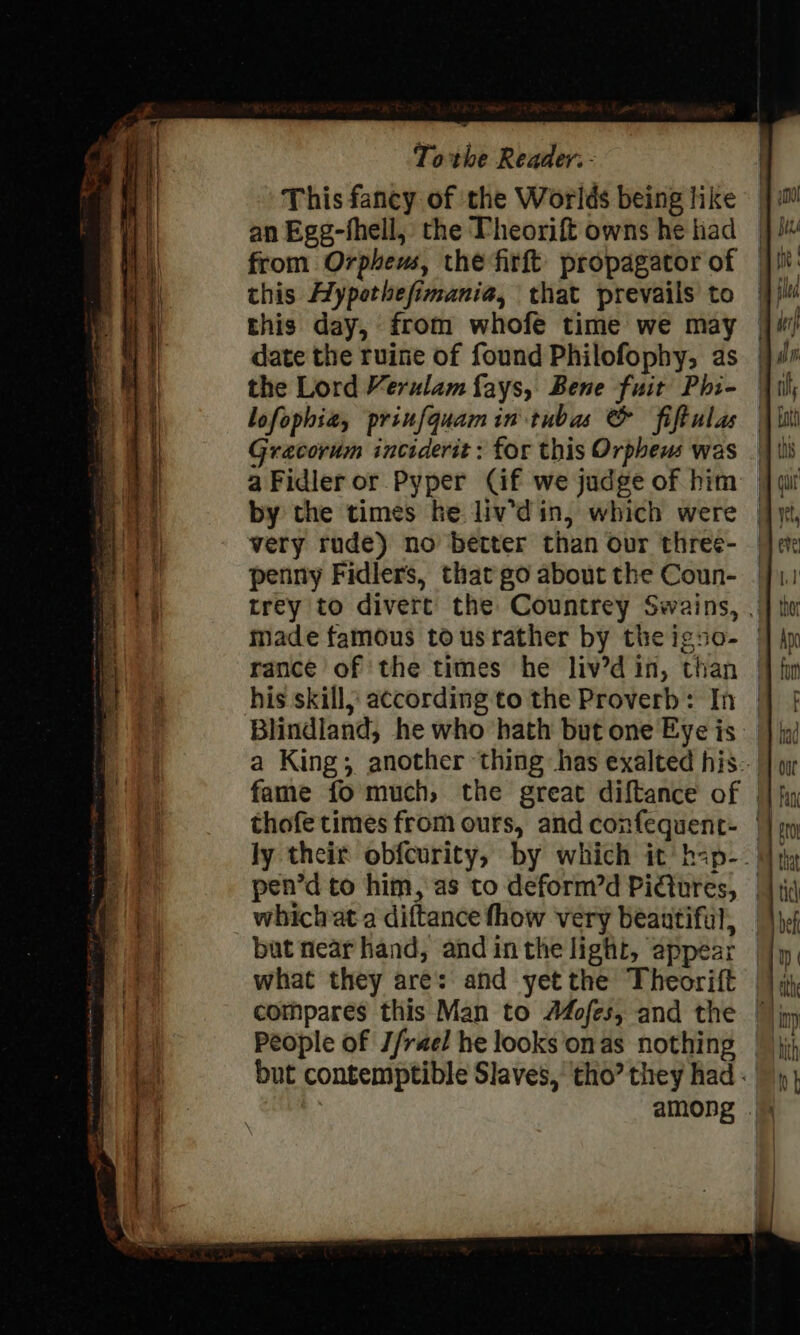 This fancy of the Worlds being like an Egg-fhell, the Theorift owns he had | from Orpheus, the firft propagator of | this Aypethefimania, that prevails to this day, from whofe time we may — the Lord Verulam fays, Bene fuit Phi- lofophie, prinfquam in tubas &amp; fiftulas Gracorum inciderit: for this Orpheus was ||| a Fidler or Pyper Cif we judge of him: |] wi by the times he liv'din, which were | very rude) no better than our three- penny Fidlers, that go about the Coun- made famous tousrather by theigno- | rance of the times he liv’d in, than his skill, according to the Proverb: In Blindland, he who hath but one Eye is a King; another thing has exalted his... ly their obfcurity, by which it’ hap-. pen’d to him, as to deform’d Pictures, | whichata diftance fhow very beautiful, | but near hand, and inthe light, appear — People of J/rael he looks onas nothing — but contemptible Slaves, tho’ they had.