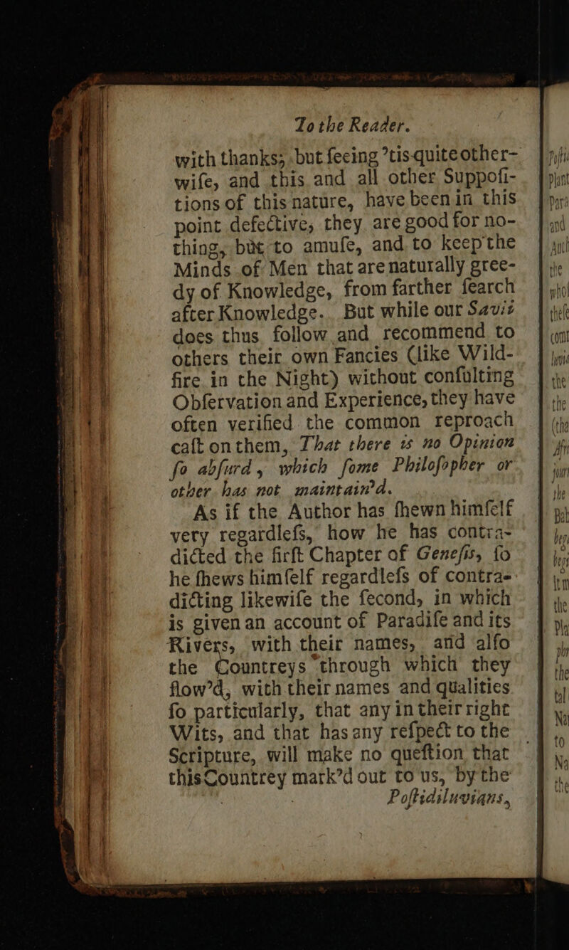 with thanks; .but feeing ’tis-quite other- wife, and this and all other Suppofi- tions of thisnature, have beenin this point defective, they, are good for no- thing, bie to amufe, and to keepthe Minds .of Men that are naturally gree- dy of Knowledge, from farther fearch after Knowledge. But while our Saviz does thus. follow and recommend to others their own Fancies (like Wild- fire in the Night) without confulting Obfervation and Experience, they have often verified the common reproach caftonthem, That there 1 no Opinion fo abfurd, which fome Philofopher or other has not maintaina. As if the Author has fhewn himfelf very regardlefs, how he has contra- dicted the firft Chapter of Gene/is, fo he fhews himfelf regardlefs of contra- dicting likewife the fecond, in which is givenan account of Paradife and its Rivers, with their names, and alfo the Countreys through which they flow’d, with their names and qualities fo particularly, that any in their right Wits, and that has any refpect to the Scripture, will make no queftion that thisCountrey mark’d out to us, bythe 7 7 Poftidiluvians,