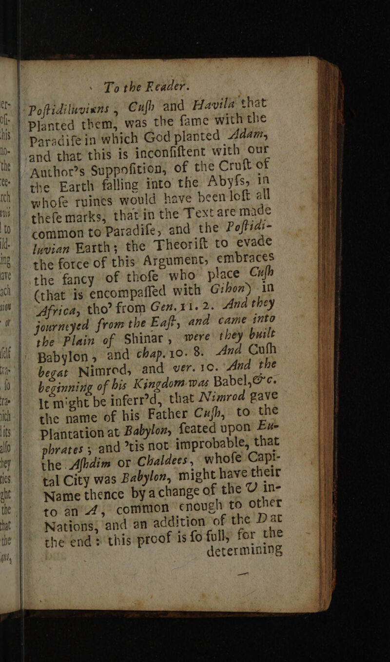 Cufh and Havila that Planted them, was the fame with the Paradifein which God planted Adan, the Earth falling into the Abyfs, 19 whofe tuines would have been joft all thefe marks, that in the Textare made common to Paradife, and the Poftidi- luvian Barth; the Theorift to evade the force of this Argument, embraces the fancy of thofe who place Cufh (that is encompafled with Gibon) in Africa, tho’ from Gen. x1. 2. And they journeyed from the Eaft, and came into the Plain of Shinar, were they built Babylon , and chap. 10. 8. And Cufh begat Nimrod, and ver.10. And the beginning of his Kingdom was Babel, @c. It might be inferr’d, that Nimrod gave the name of his Father Cujh, to the Plantation at Babylon, feated upon Eue pbrates , and tis NOt improbable, that the Afhdim or Chaldees, whofe Capt- tal City was Babylon, might have their Name thence by achange of the U in- to an 4, common enough to other Nations, and an addition of the Dat che end 2 this proof is fo full, for the determining —T