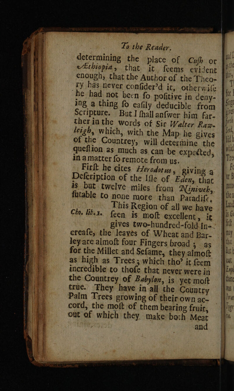 determining the place of Cufh or eLtniopia, that it. feems evident enough, that the Author of the Theo- ry has never confider’d it, otherwite he had not been fo pofitive in deny-— ing a thing fo eafily deducible from Scripture. But] fhall anfwer him far- therinthe words of Sir Welter Raw- leigh, which, with the Map he gives of the Countrey, will determine the queflion as much as can be expected, in a matter fo remote from ys. Firlt he cites. Herodotus » Ziving g Defcription of the [fle of Eden, that 4s but twelve miles from Niniveh,. ftable to none more. than Paradife, This Region of all we have Cho. libe¥. feen is moft excellent, it gives two-hundred-fold in-. creafe, the leavés of Wheat and Bar- leyare almoft four Fingers broad ; as for the Millet and Sefame, they almoft as high as Trees; which tho’ it feem incredible to thofe that never were in the Countrey of Babylon, is yet moft true. They have in all the Country Palm Trees growing of their own ac- cord, the moft of them bearing fruir, out of which they. make bath Mest an