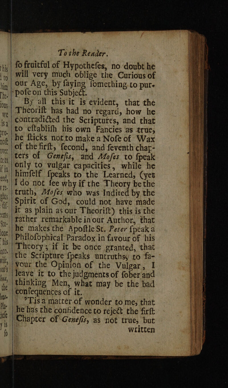 fo froitful of Hypothefes, no. doubt he will very much oblige the Curious of By all this it is evident, that the Theorift has had no regard, how he contradicted the Scriptures, and that to eftablifh his own Fancies as true, he fticks notto make a Nofe of Wax ters of Genefis, and AdZofes to fpeak only to vulgar capacities, while he himfelf {peaks to the Learned, (yet ido not fee why if the Theory be the truth, Aofes who was Indited by the it as plain as our Theorift) this is the father remarkable inour Author, that he makes the Apoftle St. Peter {peak a the Scripture {peaks untruths to fa- vour the Opinion of the Vulgar, I leave it to the judgments of fober and thinking Men, what may be the bad confequences of it. °Tis a matter of wonder to me, that he has the confidence to reject the firft written