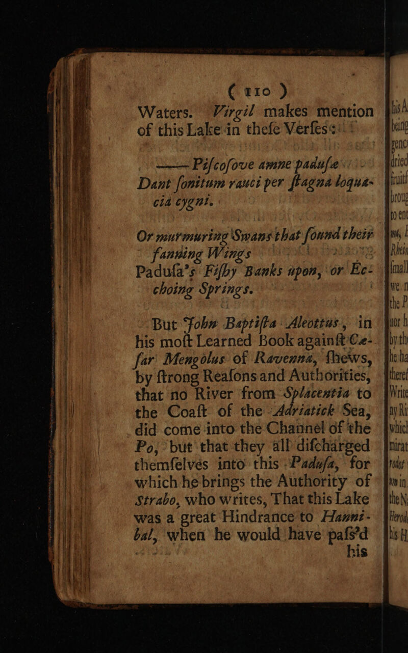 ( t10 ) Waters. Virgil makes mention of this Lake‘in thefe Verfes¢:: | | Pifcofove amne padufa Dant fonitum rauci per fragna loqua- cla cygnt. fanning Wings MS BIS Padufa’s Fifby Banks upon, or Ee- choing Springs. : But ‘fobw Baptifta Aleottus, in his moft Learned Book again{t Cz- far Mengolus of Ravenna, thews, by ftrong Reafons and Authorities, that no River from Splacestia to the Coaft of the -Adriatick Sea, did come into the Channel of the Po, but that they all difcharged themfelves into this -Pada/a, for which he brings the Authority of Strabo, who writes, That this Lake was a great Hindrance to Hannz- bal, when he would have’ pafs’d dite his