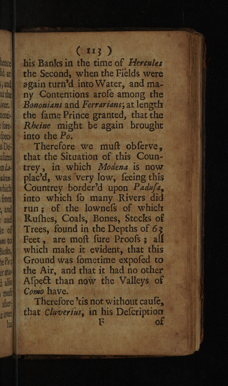 his Banks in the time of Hercules the Second, when the Fields were again turn’d into Water, and ma- ny Contentions arofe among the Bononians and Ferrarians; at length the fame Prince granted, that the Rheine might be again brought into the Po. Therefore we muft obferve, that the Situation of this Coun- trey, in which Modena is now plac’d, was very low, feeing this Countrey border’d upon Padu/a, into which fo many Rivers did run; of the lownefs of which Rufhes, Coals, Bones, Stocks of Trees, found in the Depths of 63 | Feet, are moft fure Proofs; alf | which make it evident, that this | Ground was fometime expofed to the Air, and that it had no other Afpe& than now the Valleys of Como have. : Therefore tis not without caufe, that Claverius, in his ae E O