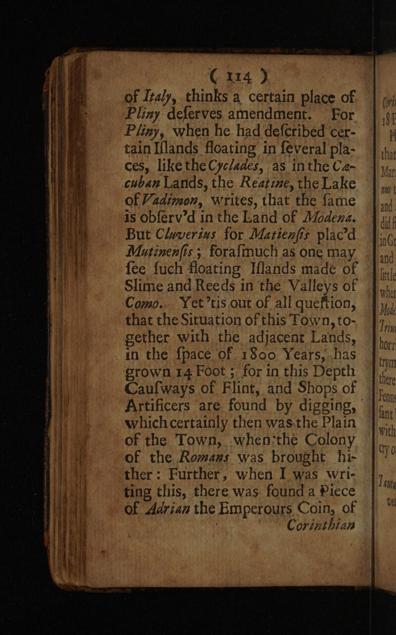 of Italy, thinks a certain place of Pliny deferves amendment. For Pliny, when he had defcribed cer- tain Iflands floating in feveral pla- ces, like the Cyclades, as inthe Cz- cuban Lands, the Reatine, the Lake of Vadimon, writes, that the fame is obferv’d in the Land of Modena. But Claverins for Matienfis plac’d Mutinenfis ; forafmuch as one may fee fuch floating Iflands made of Como... Yet’tis out of all queftion, that the Situation of this Town, to- gether with the adjacent Lands, in the fpace of 1800 Years; has grown 14 Foot ; for in this Depth Artificers are found by digging, whichcertainly then was:the Plain | of the Town, .when:the Colony of the Romass was brought hi- ther: Further, when I was wri- ting this, there was. found a Piece of Adrian the Emperours Coin, of Corinthian