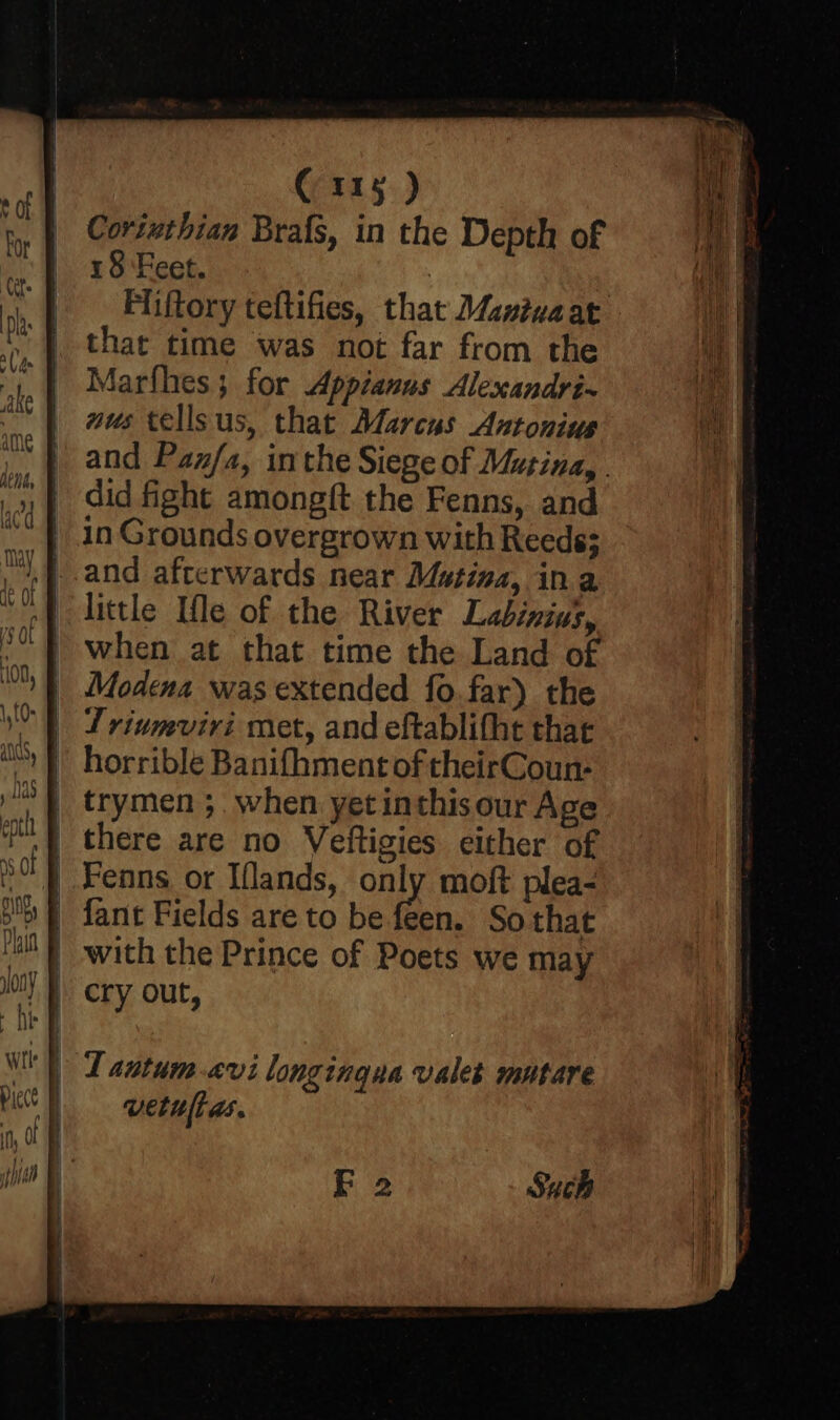 Cortuthian Brafs, in the Depth of 18 Feet. | Fliftory teftifies, that Maniuaat that time was not far from the Marfhes; for Appianus Alexandri- mus tellsus, that Marcus Antonius and Pan/a, inthe Siege of Mutina, . did fight amongft the Fenns, and in Grounds overgrown with Reeds; and afterwards near Mutina, ina little Ifle of the River Labinin’, when at that time the Land of Modena was extended fo.far) the St rivmviri met, and eftablitht that horrible Banifhment of theirCoun- trymen ;, when yet inthisour Age there are no Veltigies either of } Fenns or Iflands, only moft plea- | fant Fields are to be feen. Sothat with the Prince of Poets we may cry out,
