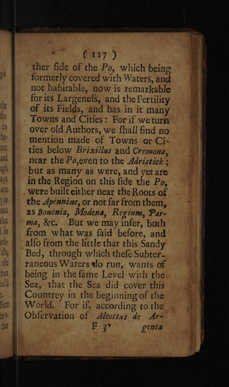 (137 ) ther fide of the Po, which being: formerly covered with Waters, and not habitable, now is remarkable for its Largenefs, and the Fertility of its Fields, and has in it many Towns and Cities: For if weturn over old Authors, we fhall find no mention made of Towns or Ci- ties below Brixillus and Cremona, near the Po,even to the Adriatick : but as many as were, and yet are in the Region on this fide the Po, were built either near the Roots of the Apennine, or not far from them, as Bononta, Modena, Regium, Pay- ma, &C. But we may infer, both from what was faid before, and alfo from the little that this Sandy |. Bed, through which thefe Subter- raneous Waters do run, wants of being in the fame Level with the Sea, that the Sea did cover this Countrey in the beginning of the World. For if, according to the Obfervation of Aleottus de -Ar- Boar venta