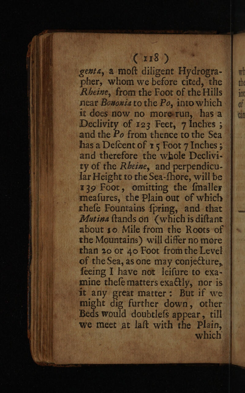 * ied eo _—— _ rae ad Rated a er Raeh = + Se «Te ee ae aah aks Crr8-) genta, a moft diligent Hydrogra- pher, whom we before cited,’ the Rheine, from the Foot of the Hills near Bow#oxia to the Po, into which it does noW no morerun, has 2 Declivity of 123 Feet, 7 Inches ; and the Po from thence to the Sea has a Defcent of ¥ 5 Foot 7 Inches ; and therefore the whole Declivi- ty of the Rhezwe, and perpendicu- far Height to the Sea-fhore, will be 139 Foor, omitting the fmaller meafures, the Plain out of which thefe Fountains {pring, and. that Mutiaa {tands on (which is diftant | about so Mile from the Roots of | the Mountains) will differno more | than 20 or 40 Foot fromthe Level of the Sea, as one may conjecture, fecing I have not leifure to exa- mine thefe matters exa€tly, nor is it any great matter: But if we might dig further down, other Beds would doubtlefs appear, till we meet at laft with the Plain, which