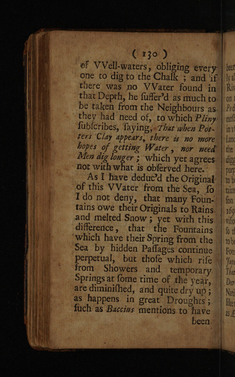 of VVell-waters, obliging every. one to dig to the Chalk ; and ‘if that Depth, he fuffer’d as much to. be taken from the Neighbours as. lubicribes, faying,. that when Pot- ters Clay appears, there is no more hopes of getting Water, nor need Men dig longer ; which yet agrees. not with what is obferved here.’ As I have deduc’d the Original of this VVater from the Sea, fo I'do not deny, that many Foun- tains owe their Originals to Rains. and melred Snow ; yet with this. difference, that the Fountains Sea by hidden Paflages continue perpetual, but thofe which rife from Showers and temporary Springs at fome time of the year, are diminifhed, and quite dry up ; as happens in great Droughts 3. fuch: as Baccius mentions.to have been. | beet Iya Riv on | Pod 1» mol Pint I Lanc the digs pure to b tains fon 109 vito fp | tobe | Fou That Deer | Nat | like my ——S—