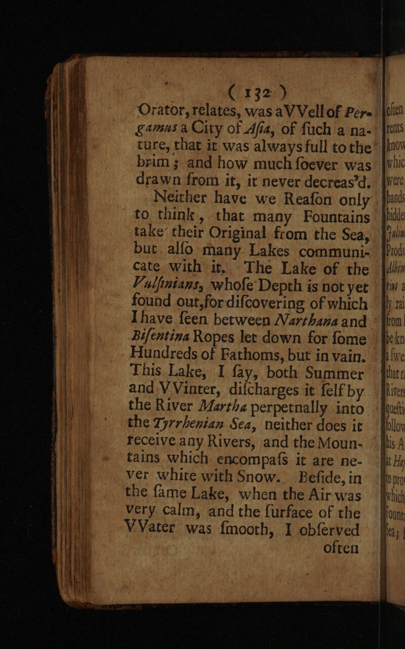 Orator, relates, was aV Vell of Per. gamusa City of Afia, of fuch a na- ture, that it was always full tothe brim ; and how much foever was drawn from it, it never decreas’d. Neither have we Reafon only to think, that many Fountains take’ their Original from the Sea, but alfo many. Lakes communi- cate. with it, The Lake of the Vulfinians, whofe Depth is not yet found out,fordifcovering of which Ihave {een between Narthana and Bi/entina Ropes let down for fome Hundreds of Fathoms, but in vain. This Lake, I fay, both Summer and VVinter, difcharges it felf by the River Martha perpetnally into the Tyrrhenian Sea, neither does it receive any Rivers, and the Moun- tains which encompafs it are ne- ver white with Snow. Befide, in the fame Lake, when the Air was very calm, and the {urface of the VVater was fmooth, I obferved often