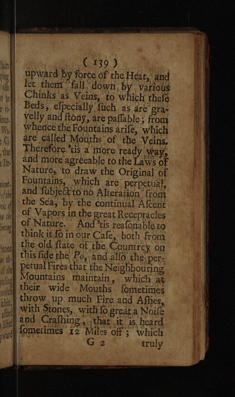 bint ey dey © 239.) rnp upward by forte of the Héat, and ij) 2et them fall down, by. vatious yf) Chinks'as Veins, to which thefé rinp, Beds, efpecially fuch ‘as are gras oun f) Yelly and ftony, are paifable ; from Walt whence the Fountains arife, which i.) are called Mouths’ of ‘the Veins. wh Pherefore’tis a more ready ‘way, Jo) ad more agreeable to the Laws of | Nature, to draw the Original of a) Fountains, which are perpetual, | and fubje& to no Alteration from i il the Sea, by the continual Afcenc 5 el of Vapors in the great Receptacles iy OF. Nature. And ’tis reafonableto | think 1¢-fo in our Cafe, both from wonel the old {tate of the Countrey on va this fide the Po,.and allo the. per: vip Petual Fires that the Neighbouring Ul 0 gop Mountains maintain, which at jap their wide Mouths fometimes ~ throw up. much Fire and Afhes, ID eng estos rae a dp With Stones, with {0 great a Noife and Crafhing, that .it is, heard fometimes' 12 Miles of ; which | G 2 truly i ‘ iV) MW On it! tte d pat