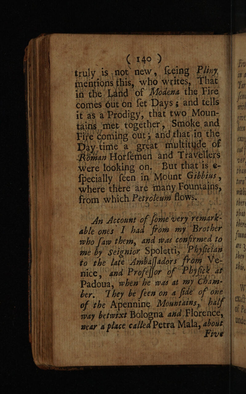 C140 ) mentions this, who writes, That in the Land of Modena the Fire comes out on fet Days; and tells it as a Prodigy, that two Moun- tains ‘met together, Smoke and Fire Coming out; and that)in the Day-time a great multityde OF Roman Horfemen and Travellers were looking on. But that is e- {pecially een in Mount Gidbzas , where there are many Fountains, from which Petrcleum flows... An Account of fome very remark- able ones I had from my Brother who faw them, and was coufirmed to me by Seignior Spolettiy Phyficiaz nice, and Profefjor of Phyfick. at Padoua, when he was at my Cham- ber. They be feen on a fide’ of one of the Apennine Mountains, balf way betwixt Bologna aud, Florence, near a place called Petra Mala, about ONS eee - i} i | \ ij Lith with) ther that j bere foun Are i W eXat} Of Pr nde
