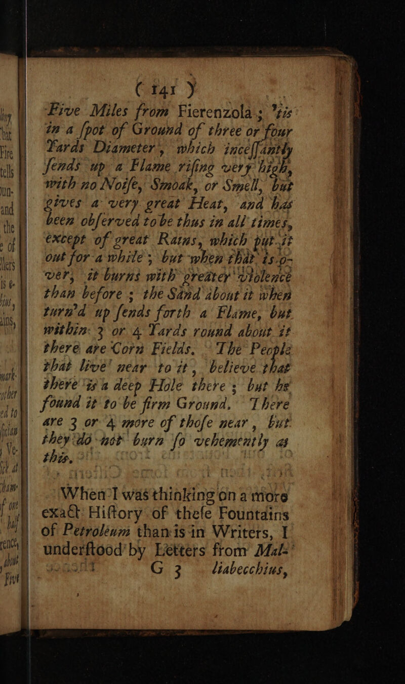 Car F | Five Miles from Fierenzolas ¢is' in a [pot of Ground of three or four Yards Diameter, which ince{fantly fends up a Flame rifing very high, with no Note, Simoak, or Smell, but gives a very great Heat, and his been obferved tobe thus in all times, except of great Rains, which putit out for awhile; but when that. is.o- wer, it burns with greater violence than before s the Sand about it when tured up fends forth a Flame, but within: 2 or 4 Yards round about it there are Corn Fields, § The People that live! near to it, believe that there ‘tsa deep Hole there ; but he found it tobe firm Ground. There | 4re 3 or 4 more of thofe near, but they Ad uct burn fo vehemently as this, > ath Whena-l was thinking on a more exact: Hiftory of thefe Fountains of Petroleum thanisin Writers, I underftood’ by Letters from Mak’ wasnt G 3... tiabecchius,