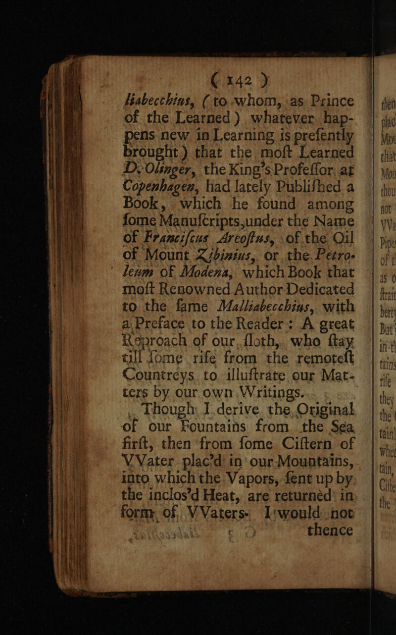 Labecchias, ( to whom, as Prince of the Learned ). whatever. hap- pens new in Learning is prefently brought) that the moft Learned D. Olinger, the King’s Profeffor, at Copenhagen, had lately Publifhed a Book, which he found among fome Manuftripts,under the Name of Francifcus Arcofius, of the Qil of Mount Zzbisius,. or the. Petro- leum of Modena; which Book that moft Renowned Author Dedicated to the fame Malliabecchius, with a. Preface to the Reader: A great Keproach of our, floth,. who fay till fome rife from the remoteft Countreys to illuftrate our Mat- ters by our own Writings. . Though: I derive. the, Original of our Fountains from, the S¢a firftt, then from fome Ciftern of V Vater. plac’d' in' our Mountains, into. which the Vapors, fent up by the inclos’d Heat, are returnéd’ in form of, VVaters: I:would not aut ) thence